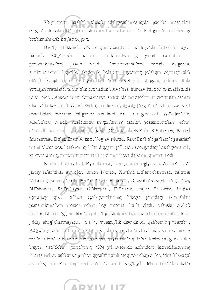 70-yillardan boshlab o`zbek adabiyotshunosligida poetika masalalari o`rganila boshlandiki, ularni strukturalizm sohasida olib borilgan izlanishlarning boshlanishi deb anglamoq joiz. Badiiy tafakkurda ro`y bergan o`zgarishlar adabiyotda darhol namoyon bo`ladi. 80-yillardan boshlab strukturalizmning yangi ko`rinishi – poststrukturalizm paydo bo`ldi. Poststrukturalizm, ramziy aytganda, strukturalizmni biqiqlik, akademik holatdan hayotning jo`shqin oqimiga olib chiqdi. Yangi metod namoyandalari jonli hayot ruhi singgan, xalqona tilda yozilgan matnlarni talqin qila boshladilar. Ayniqsa, bunday hol sho`ro adabiyotida ro`y berdi. Oshkoralik va demokratiya sharoitida muqaddam ta`qiqlangan asarlar chop etila boshlandi. Ularda Gulag mahbuslari, siyosiy jinoyatlari uchun uzoq vaqt ozodlikdan mahrum etilganlar xarakteri aks ettirilgan edi. A.Soljenitsin, A.Ribakov, A.Bek, A.Platonov singarilarning asarlari poststruturalizm uchun qimmatli material – matnlarni berdi. O`zbek adabiyotida X.Sultonov, Murod Muhammad Do`st, Erkin A`zam, Tog`ay Murod, Rauf Parfi singarilarning asarlari matni o`ziga xos, betakrorligi bilan diqqatni jalb etdi. Poeziyadagi baxshiyona ruh, xalqona ohang, maromlar matn tahlili uchun nihoyatda zarur, qimmatli edi. Mustaqillik davri adabiyotida nasr, nazm, dramaturgiya sohasida bo`lmasin janriy izlanishlar avj oldi. Omon Muxtor, Xurshid Do`stmuhammad, Salomat Vafoning roman, Tohir Malik, Nazar Eshonqul, Sh.Xolmirzayevlarning qissa, N.Eshonqul, Sh.Bo`tayev, N.Norqobil, E.Shukur, Isajon Sultonov, Zulfiya Qurolboy qizi, Dilfuza Qo`ziyevalarning hikoya janridagi izlanishlari poststrukturalizm metodi uchun boy material bo`la oladi. Afsuski, o`zbek adabiyotshunosligi, adabiy tanqidchiligi strukturalizm metodi muammolari bilan jiddiy shug`ullanmayapti. To`g`ri, mustaqillik davrida A. Qahhorning “Sarob”i, A.Qodiriy romanlari matn nuqtai nazaridan yangicha talqin qilindi. Ammo bunday talqinlar hozir nihoyatda kam. Ayniqsa, qayta talqin qilinishi lozim bo`lgan asarlar bisyor. “Tafakkur” jurnalining 2004 yil 3-sonida Zuhriddin Isomiddinovning “Taras Bulba: oshkor va pinhon qiyofa” nomli tadqiqoti chop etildi. Muallif Gogol asaridagi semiotik nuqtalarni aniq, ishonarli belgilaydi. Matn tahlilidan kelib 