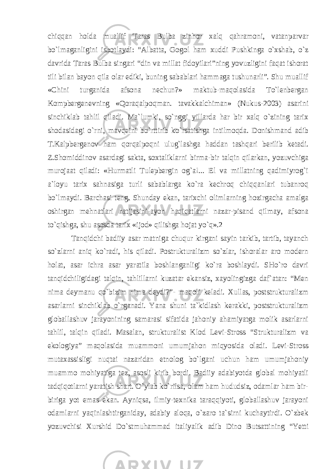 chiqqan holda muallif Taras Bulba zinhor xalq qahramoni, vatanparvar bo`lmaganligini isbotlaydi: “Albatta, Gogol ham xuddi Pushkinga o`xshab, o`z davrida Taras Bulba singari “din va millat fidoyilari”ning yovuzligini faqat ishorat tili bilan bayon qila olar ediki, buning sabablari hammaga tushunarli”. Shu muallif «Chini turganida afsona nechun?» maktub-maqolasida To`lenbergan Kompbergenevning «Qoraqalpoqman. tavakkalchiman» (Nukus-2003) asarini sinchiklab tahlil qiladi. Ma`lumki, so`nggi yillarda har bir xalq o`zining tarix shodasidagi o`rni, mavqeini bo`rttirib ko`rsatishga intilmoqda. Donishmand adib T.Kalpbergenov ham qorqalpoqni ulug`lashga haddan tashqari berilib ketadi. Z.Shomiddinov asardagi sakta, soxtaliklarni birma-bir talqin qilarkan, yozuvchiga murojaat qiladi: «Hurmatli Tulepbergin og`a!... El va millatning qadimiyrog`i a`loyu tarix sahnasiga turli sabablarga ko`ra kechroq chiqqanlari tubanroq bo`lmaydi. Barchasi teng. Shunday ekan, tarixchi olimlarning hozirgacha amalga oshirgan mehnatlari natijasini-ayon haqiqatlarni nazar-pisand qilmay, afsona to`qishga, shu asosda tarix «ijod» qilishga hojat yo`q».2 Tanqidchi badiiy asar matniga chuqur kirgani sayin tarkib, tartib, tayanch so`zlarni aniq ko`radi, his qiladi. Postrukturalizm so`zlar, ishoralar aro modern holat, asar ichra asar yaratila boshlanganligi ko`ra boshlaydi. SHo`ro davri tanqidchiligidagi talqin, tahlillarni kuzatar ekansiz, xayolingizga daf`atan: “Men nima deymanu qo`bizim nima deydi?”- maqoli keladi. Xullas, poststrukturalizm asarlarni sinchiklab o`rganadi. Yana shuni ta`kidlash kerakki, poststrukturalizm globallashuv jarayonining samarasi sifatida jahoniy ahamiyatga molik asarlarni tahlil, talqin qiladi. Masalan, strukturalist Klod Levi-Stross “Strukturalizm va ekologiya” maqolasida muammoni umumjahon miqyosida oladi. Levi-Stross mutaxassisligi nuqtai nazaridan etnolog bo`lgani uchun ham umumjahoniy muammo mohiyatiga tez, asosli kirib bordi. Badiiy adabiyotda global mohiyatli tadqiqotlarni yaratish shart. O`ylab ko`rilsa, olam ham hududsiz, odamlar ham bir- biriga yot emas ekan. Ayniqsa, ilmiy-texnika taraqqiyoti, globallashuv jarayoni odamlarni yaqinlashtirganiday, adabiy aloqa, o`zaro ta`sirni kuchaytirdi. O`zbek yozuvchisi Xurshid Do`stmuhammad italiyalik adib Dino Butsattining “Yetti 