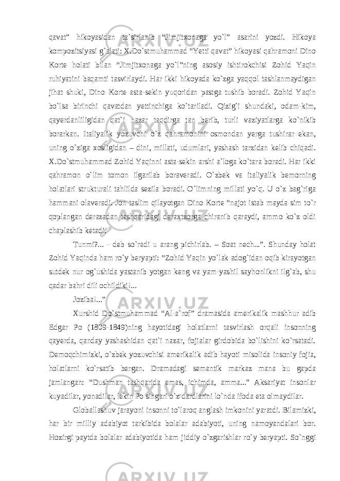 qavat” hikoyasidan ta`sirlanib “Jimjitxonaga yo`l” asarini yozdi. Hikoya kompozitsiyasi g`alati: X.Do`stmuhammad “Yetti qavat” hikoyasi qahramoni Dino Korte holati bilan “Jimjitxonaga yo`l”ning asosiy ishtirokchisi Zohid Yaqin ruhiyatini baqamti tasvirlaydi. Har ikki hikoyada ko`zga yaqqol tashlanmaydigan jihat shuki, Dino Korte asta-sekin yuqoridan pastga tushib boradi. Zohid Yaqin bo`lsa birinchi qavatdan yettinchiga ko`tariladi. Qizig`i shundaki, odam-kim, qayerdanliligidan qat`i nazar taqdirga tan berib, turli vaziyatlarga ko`nikib borarkan. Italiyalik yozuvchi o`z qahramonini osmondan yerga tushirar ekan, uning o`ziga xosligidan – dini, millati, udumlari, yashash tarzidan kelib chiqadi. X.Do`stmuhammad Zohid Yaqinni asta-sekin arshi a`loga ko`tara boradi. Har ikki qahramon o`lim tomon ilgarilab boraveradi. O`zbek va italiyalik bemorning holatlari strukturali tahlilda sezila boradi. O`limning millati yo`q. U o`z bag`riga hammani olaveradi. Jon taslim qilayotgan Dino Korte “najot istab mayda sim to`r qoplangan derazadan tashqaridagi daraxtzorga chiranib qaraydi, ammo ko`z oldi chaplashib ketadi. Tunmi?... - deb so`radi u arang pichirlab. – Soat nech...”. Shunday holat Zohid Yaqinda ham ro`y beryapti: “Zohid Yaqin yo`lak adog`idan oqib kirayotgan sutdek nur og`ushida yastanib yotgan keng va yam-yashil sayhonlikni ilg`ab, shu qadar bahri dili ochildiki!... Joziba!...” Xurshid Do`stmuhammad “Al-a`rof” dramasida amerikalik mashhur adib Edgar Po (1809-1849)ning hayotidagi holatlarni tasvirlash orqali insonning qayerda, qanday yashashidan qat`i nazar, fojialar girdobida bo`lishini ko`rsatadi. Demoqchimizki, o`zbek yozuvchisi amerikalik adib hayoti misolida insoniy fojia, holatlarni ko`rsatib bergan. Dramadagi semantik markaz mana bu gapda jamlangan: “Dushman tashqarida emas, ichimda, amma...” Aksariyat insonlar kuyadilar, yonadilar, lekin Po singari o`z dardlarini lo`nda ifoda eta olmaydilar. Globallashuv jarayoni insonni to`laroq anglash imkonini yaratdi. Bilamizki, har bir milliy adabiyot tarkibida bolalar adabiyoti, uning namoyandalari bor. Hozirgi paytda bolalar adabiyotida ham jiddiy o`zgarishlar ro`y beryapti. So`nggi 