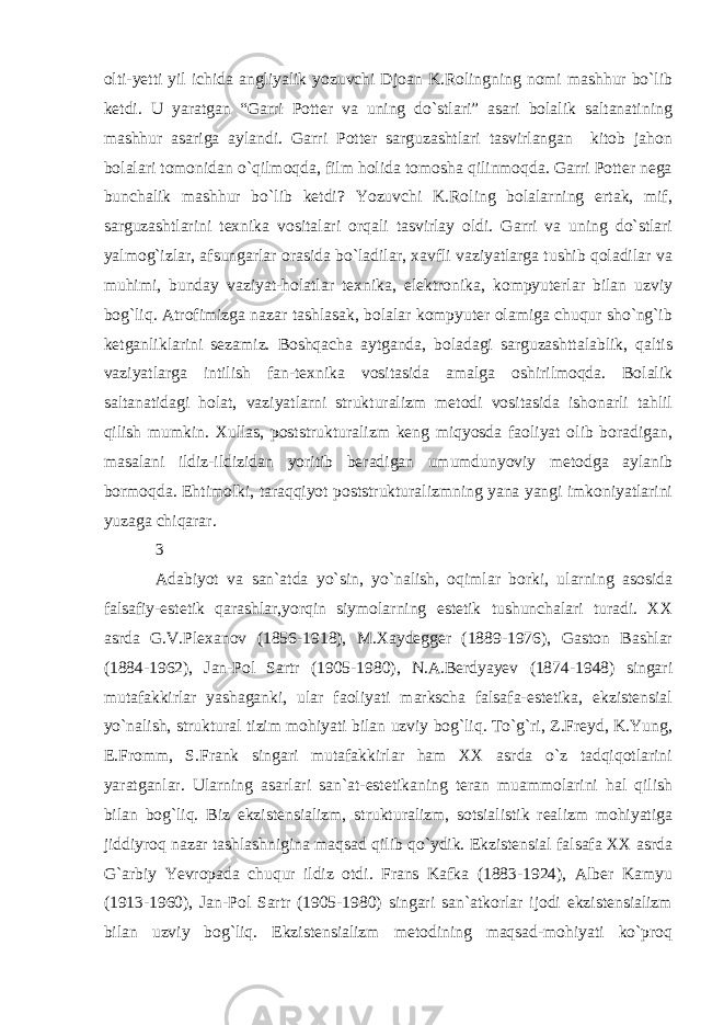 olti-yetti yil ichida angliyalik yozuvchi Djoan K.Rolingning nomi mashhur bo`lib ketdi. U yaratgan “Garri Potter va uning do`stlari” asari bolalik saltanatining mashhur asariga aylandi. Garri Potter sarguzashtlari tasvirlangan kitob jahon bolalari tomonidan o`qilmoqda, film holida tomosha qilinmoqda. Garri Potter nega bunchalik mashhur bo`lib ketdi? Yozuvchi K.Roling bolalarning ertak, mif, sarguzashtlarini texnika vositalari orqali tasvirlay oldi. Garri va uning do`stlari yalmog`izlar, afsungarlar orasida bo`ladilar, xavfli vaziyatlarga tushib qoladilar va muhimi, bunday vaziyat-holatlar texnika, elektronika, kompyuterlar bilan uzviy bog`liq. Atrofimizga nazar tashlasak, bolalar kompyuter olamiga chuqur sho`ng`ib ketganliklarini sezamiz. Boshqacha aytganda, boladagi sarguzashttalablik, qaltis vaziyatlarga intilish fan-texnika vositasida amalga oshirilmoqda. Bolalik saltanatidagi holat, vaziyatlarni strukturalizm metodi vositasida ishonarli tahlil qilish mumkin. Xullas, poststrukturalizm keng miqyosda faoliyat olib boradigan, masalani ildiz-ildizidan yoritib beradigan umumdunyoviy metodga aylanib bormoqda. Ehtimolki, taraqqiyot poststrukturalizmning yana yangi imkoniyatlarini yuzaga chiqarar. 3 Adabiyot va san`atda yo`sin, yo`nalish, oqimlar borki, ularning asosida falsafiy-estetik qarashlar,yorqin siymolarning estetik tushunchalari turadi. XX asrda G.V.Plexanov (1856-1918), M.Xaydegger (1889-1976), Gaston Bashlar (1884-1962), Jan-Pol Sartr (1905-1980), N.A.Berdyayev (1874-1948) singari mutafakkirlar yashaganki, ular faoliyati markscha falsafa-estetika, ekzistensial yo`nalish, struktural tizim mohiyati bilan uzviy bog`liq. To`g`ri, Z.Freyd, K.Yung, E.Fromm, S.Frank singari mutafakkirlar ham XX asrda o`z tadqiqotlarini yaratganlar. Ularning asarlari san`at-estetikaning teran muammolarini hal qilish bilan bog`liq. Biz ekzistensializm, strukturalizm, sotsialistik realizm mohiyatiga jiddiyroq nazar tashlashnigina maqsad qilib qo`ydik. Ekzistensial falsafa XX asrda G`arbiy Yevropada chuqur ildiz otdi. Frans Kafka (1883-1924), Alber Kamyu (1913-1960), Jan-Pol Sartr (1905-1980) singari san`atkorlar ijodi ekzistensializm bilan uzviy bog`liq. Ekzistensializm metodining maqsad-mohiyati ko`proq 