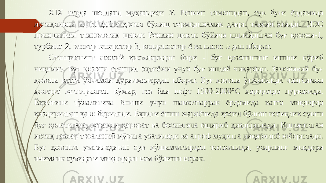 XIX асрда шотланд муҳандиси У. Ренкин томонидан, сув буғи ёрдамида иссиқликни ишга қайта ҳосил бўлиш термодинамик даври тавсия этилди. ИЭС принципиал технологик шакли Ренкин цикли бўйича ишлайдиган буғ қозони-1, турбина-2, электр генератор-3, конденсатор-4 ва насос-5 дан нборат. Станциянинг асосий қисмларидан бири - буғ қозонининг ишини кўриб чиқамиз. Буғ қозони станция эҳтиёжи учун буғ ишлаб чиқаради. Замонавий буғ қозони катта ўлчамли қурилмалардан иборат. Буғ қозони ўтхонасида чангсимон ҳолатга келтирилган кўмир, газ ёки нефт 1500-2000°С ҳароратда пуркалади. Ёқилғини тўлалигича ёниши учун шамолпаррак ёрдамида катта миқдорда қиздирилган ҳаво берилади. Ёқилғи ёниш жараёнида ҳосил бўлган иссиқлик сувни буғ ҳолатигача, керакли ҳарорат ва босимгача ошириб қиздирилади. Ишлатилган иссиқ газлар тозаланиб мўрига узатилади ва атроф муҳитга чиқарилиб юборилади. Буғ қозонга узатиладиган сув қўшимчалардан тозаланади, уларнинг миқдори ичимлик сувидаги миқдордан кам бўлиши керак. 