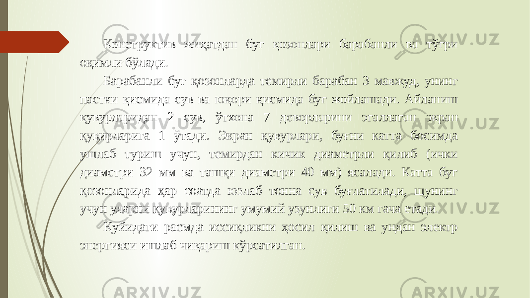 Конструктив жиҳатдан буғ қозонлари барабанли ва тўғри оқимли бўлади. Барабанли буғ қозонларда темирли барабан 3 мавжуд, унинг пастки қисмида сув ва юқори қисмида буғ жойлашади. Айланиш қувурларидан 2 сув, ўтхона 7 деворларини эгаллаган экран қувирларига 1 ўтади. Экран қувурлари, буғни катта босимда ушлаб туриш учун, темирдан кичик диаметрли қилиб (ички диаметри 32 мм ва ташқи диаметри 40 мм) ясалади. Катта буғ қозонларида ҳар соатда юзлаб тонна сув буғлатилади, шунинг учун уларни қувурларининг умумий узунлиги 50 км гача етади. Қуйидаги расмда иссиқликни ҳосил қилиш ва ундан электр энергияси ишлаб чиқариш кўрсатилган. 