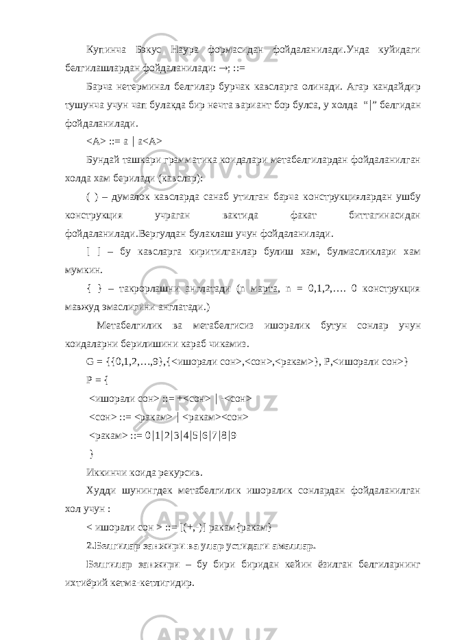 Купинча Бэкус Наура формасидан фойдаланилади.Унда куйидаги белгилашлардан фойдаланилади:  ; ::= Барча нетерминал белгилар бурчак кавсларга олинади. Агар кандайдир тушунча учун чап булакда бир нечта вариант бор булса, у холда “  ” белгидан фойдаланилади. <A> ::= a  a<A> Бундай ташкари грамматика коидалари метабелгилардан фойдаланилган холда хам берилади (кавслар): ( ) – думалок кавсларда санаб утилган барча конструкциялардан ушбу конструкция учраган вактида факат биттагинасидан фойдаланилади.Вергулдан булаклаш учун фойдаланилади. [ ] – бу кавсларга киритилганлар булиш хам, булмасликлари хам мумкин. { } – такрорлашни англатади (n марта, n = 0,1,2,…. 0 конструкция мавжуд эмаслигини англатади.) Метабелгилик ва метабелгисиз ишоралик бутун сонлар учун коидаларни берилишини караб чикамиз. G = {{0,1,2,…,9},{<ишорали сон>,<сон>,<ракам>}, P,<ишорали сон>} P = { <ишорали сон> ::= +<сон>  -<сон> <сон> ::= <ракам>  <ракам><сон> <ракам> ::= 0  1  2  3  4  5  6  7  8  9 } Иккинчи коида рекурсив. Худди шунингдек метабелгилик ишоралик сонлардан фойдаланилган хол учун : < ишорали сон > ::= [(+,-)] ракам{ракам} 2. Белгилар занжири ва улар устидаги амаллар. Белгилар занжири – бу бири биридан кейин ёзилган белгиларнинг ихтиёрий кетма-кетлигидир. 