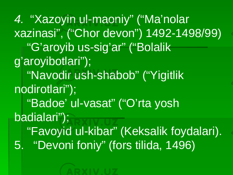 4. “Xazoyin ul-maoniy” (“Ma’nolar xazinasi”, (“Chor devon”) 1492-1498/99) “ G’aroyib us-sig’ar” (“Bolalik g’aroyibotlari”); “ Navodir ush-shabob” (“Yigitlik nodirotlari”); “ Badoe’ ul-vasat” (“O’rta yosh badialari”); “ Favoyid ul-kibar” (Keksalik foydalari). 5. “Devoni foniy” (fors tilida, 1496) 