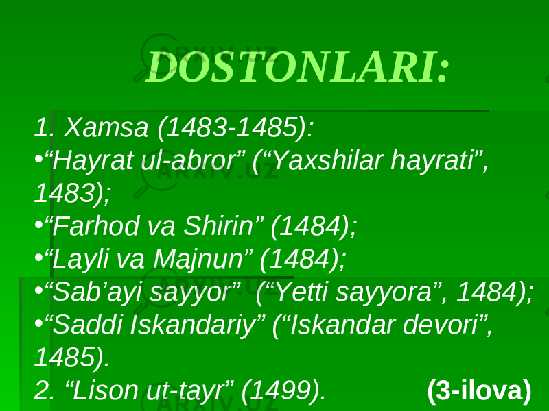 1. Xamsa (1483-1485): • “ Hayrat ul-abror” (“Yaxshilar hayrati”, 1483); • “ Farhod va Shirin” (1484); • “ Layli va Majnun” (1484); • “ Sab’ayi sayyor” (“Yetti sayyora”, 1484); • “ Saddi Iskandariy” (“Iskandar devori”, 1485). 2. “Lison ut-tayr” (1499). (3-ilova)DOSTONLARI: 