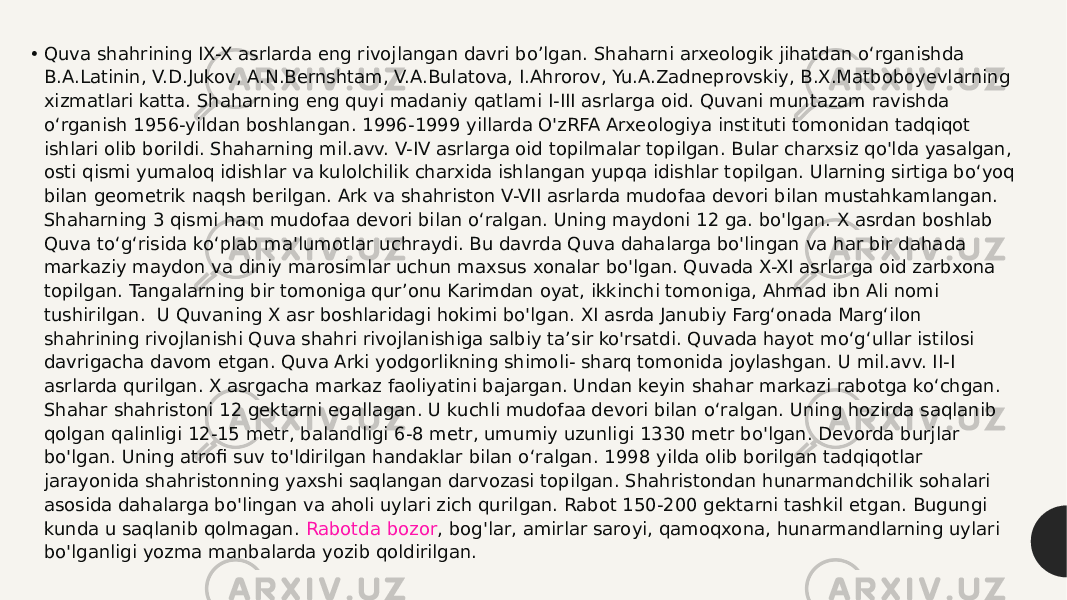 • Quva shahrining IX-X asrlarda eng rivojlangan davri bo’lgan. Shaharni arxeologik jihatdan o‘rganishda B.A.Latinin, V.D.Jukov, A.N.Bernshtam, V.A.Bulatova, I.Ahrorov, Yu.A.Zadneprovskiy, B.X.Matboboyevlarning xizmatlari katta. Shaharning eng quyi madaniy qatlami I-III asrlarga oid. Quvani muntazam ravishda o‘rganish 1956-yildan boshlangan. 1996-1999 yillarda O&#39;zRFA Arxeologiya instituti tomonidan tadqiqot ishlari olib borildi. Shaharning mil.avv. V-IV asrlarga oid topilmalar topilgan. Bular charxsiz qo&#39;lda yasalgan, osti qismi yumaloq idishlar va kulolchilik charxida ishlangan yupqa idishlar topilgan. Ularning sirtiga bo‘yoq bilan geometrik naqsh berilgan. Ark va shahriston V-VII asrlarda mudofaa devori bilan mustahkamlangan. Shaharning 3 qismi ham mudofaa devori bilan o‘ralgan. Uning maydoni 12 ga. bo&#39;lgan. X asrdan boshlab Quva to‘g‘risida ko‘plab ma&#39;lumotlar uchraydi. Bu davrda Quva dahalarga bo&#39;lingan va har bir dahada markaziy maydon va diniy marosimlar uchun maxsus xonalar bo&#39;lgan. Quvada X-XI asrlarga oid zarbxona topilgan. Tangalarning bir tomoniga qur’onu Karimdan oyat, ikkinchi tomoniga, Ahmad ibn Ali nomi tushirilgan.  U Quvaning X asr boshlaridagi hokimi bo&#39;lgan. XI asrda Janubiy Farg‘onada Marg‘ilon shahrining rivojlanishi Quva shahri rivojlanishiga salbiy ta’sir ko&#39;rsatdi. Quvada hayot mo‘g‘ullar istilosi davrigacha davom etgan. Quva Arki yodgorlikning shimoli- sharq tomonida joylashgan. U mil.avv. II-I asrlarda qurilgan. X asrgacha markaz faoliyatini bajargan. Undan keyin shahar markazi rabotga ko‘chgan. Shahar shahristoni 12 gektarni egallagan. U kuchli mudofaa devori bilan o‘ralgan. Uning hozirda saqlanib qolgan qalinligi 12-15 metr, balandligi 6-8 metr, umumiy uzunligi 130 metr bo&#39;lgan. Devorda burjlar bo&#39;lgan. Uning atrofi suv to&#39;ldirilgan handaklar bilan o‘ralgan. 1998 yilda olib borilgan tadqiqotlar jarayonida shahristonning yaxshi saqlangan darvozasi topilgan. Shahristondan hunarmandchilik sohalari asosida dahalarga bo&#39;lingan va aholi uylari zich qurilgan. Rabot 150-200 gektarni tashkil etgan. Bugungi kunda u saqlanib qolmagan.  Rabotda bozor , bog&#39;lar, amirlar saroyi, qamoqxona, hunarmandlarning uylari bo&#39;lganligi yozma manbalarda yozib qoldirilgan. 