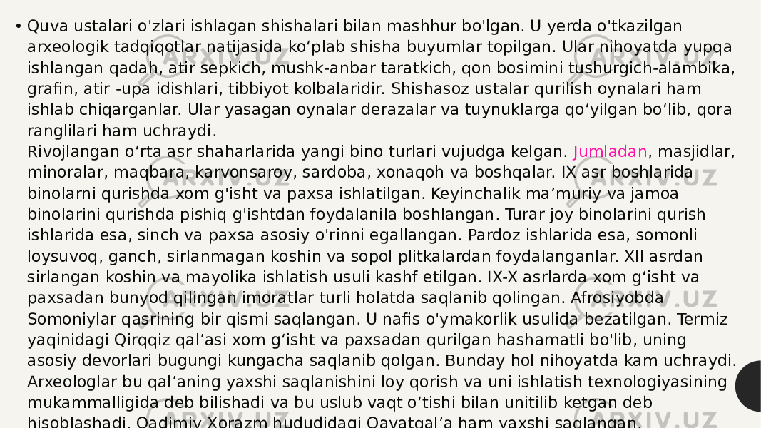 • Quva ustalari o&#39;zlari ishlagan shishalari bilan mashhur bo&#39;lgan. U yerda o&#39;tkazilgan arxeologik tadqiqotlar natijasida ko‘plab shisha buyumlar topilgan. Ular nihoyatda yupqa ishlangan qadah, atir sepkich, mushk-anbar taratkich, qon bosimini tushurgich-alambika, grafin, atir -upa idishlari, tibbiyot kolbalaridir. Shishasoz ustalar qurilish oynalari ham ishlab chiqarganlar. Ular yasagan oynalar derazalar va tuynuklarga qo‘yilgan bo‘lib, qora ranglilari ham uchraydi. Rivojlangan o‘rta asr shaharlarida yangi bino turlari vujudga kelgan.  Jumladan , masjidlar, minoralar, maqbara, karvonsaroy, sardoba, xonaqoh va boshqalar. IX asr boshlarida binolarni qurishda xom g&#39;isht va paxsa ishlatilgan. Keyinchalik ma’muriy va jamoa binolarini qurishda pishiq g&#39;ishtdan foydalanila boshlangan. Turar joy binolarini qurish ishlarida esa, sinch va paxsa asosiy o&#39;rinni egallangan. Pardoz ishlarida esa, somonli loysuvoq, ganch, sirlanmagan koshin va sopol plitkalardan foydalanganlar. XII asrdan sirlangan koshin va mayolika ishlatish usuli kashf etilgan. IX-X asrlarda xom g‘isht va paxsadan bunyod qilingan imoratlar turli holatda saqlanib qolingan. Afrosiyobda Somoniylar qasrining bir qismi saqlangan. U nafis o&#39;ymakorlik usulida bezatilgan. Termiz yaqinidagi Qirqqiz qal’asi xom g‘isht va paxsadan qurilgan hashamatli bo&#39;lib, uning asosiy devorlari bugungi kungacha saqlanib qolgan. Bunday hol nihoyatda kam uchraydi. Arxeologlar bu qal’aning yaxshi saqlanishini loy qorish va uni ishlatish texnologiyasining mukammalligida deb bilishadi va bu uslub vaqt o‘tishi bilan unitilib ketgan deb hisoblashadi. Qadimiy Xorazm hududidagi Qavatqal’a ham yaxshi saqlangan. 