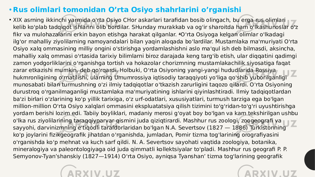 • Rus olimlari tomonidan O’rta Osiyo shahrlarini o’rganishi • XIX asrning ikkinchi yarmida o&#39;rta Osiyo CHor askarlari  tarafidan bosib olingach , bu erga rus olimlari kelib ko&#39;plab tadqiqot ishlarini olib bordilar. SHunday murakkab va og&#39;ir sharoitda ham o&#39;lkashunoslar o&#39;z fikr va mulohazalarini erkin bayon etishga harakat qilganlar.  4 O&#39;rta Osiyoga kelgan olimlar o&#39;lkadagi ilg&#39;or mahalliy ziyolilarning namoyandalari bilan yaqin aloqada bo&#39;lardilar. Mustamlaka ma&#39;muriyati O&#39;rta Osiyo xalq ommasining milliy ongini o&#39;stirishga yordamlashishni aslo ma&#39;qul ish deb bilmasdi, aksincha, mahalliy xalq ommasi o&#39;rtasida tarixiy bilimlarni biroz darajada keng targ&#39;ib etish, ular diqqatini qadimgi zamon yodgorliklarini o&#39;rganishga tortish va hokazolar chorizmning mustamlakachilik siyosatiga faqat zarar etkazishi mumkin, deb qo&#39;rqardi. Holbuki, O&#39;rta Osiyoning yangi-yangi hududlarida Rossiya hukmronligining o&#39;rnatilishi, ularning Umumrossiya iqtisodiy taraqqiyoti yo&#39;liga qo&#39;shib yuborilganligi munosabati bilan turmushning o&#39;zi ilmiy tadqiqotlar o&#39;tkazish zarurligini taqozo qilardi. O&#39;rta Osiyoning durustroq o&#39;rganilmaganligi mustamlaka ma&#39;muriyatining ishlarini qiyinlashtiradi. Ilmiy tadqiqotlardan ba&#39;zi birlari o&#39;zlarining ko&#39;p yillik tarixiga, o&#39;z urf-odatlari, xususiyatlari, turmush tarziga ega bo&#39;lgan million-million O&#39;rta Osiyo xalqlari ommasini ekspluatatsiya qilish tizimini to&#39;g&#39;ridan-to&#39;g&#39;ri uyushtirishga yordam berishi lozim edi. Tabiiy boyliklari, madaniy merosi g&#39;oyat boy bo&#39;lgan va kam tekshirilgan ushbu o&#39;lka rus ziyolilarining taraqqiyparvar qismini juda qiziqtirardi. Mashhur rus zoologi, zoogeografi va sayyohi, darvinizmning e&#39;tiqodli tarafdorlaridan bo&#39;lgan N.A. Severtsov (1827 — 1886) Turkistonning ko&#39;p joylarini fizikgeografik jihatdan o&#39;rganishda, jumladan, Pomir tizma tog&#39;larining orografiyasini o&#39;rganishda ko&#39;p mehnat va kuch sarf qildi. N. A. Severtsov sayohati vaqtida zoologiya, botanika, mineralogiya va paleontologiyaga oid juda qimmatli kollektsiyalar to&#39;pladi. Mashhur rus geografi P. P. Semyonov-Tyan’shanskiy (1827—1914) O&#39;rta Osiyo, ayniqsa Tyanshan’ tizma tog&#39;larining geografik 