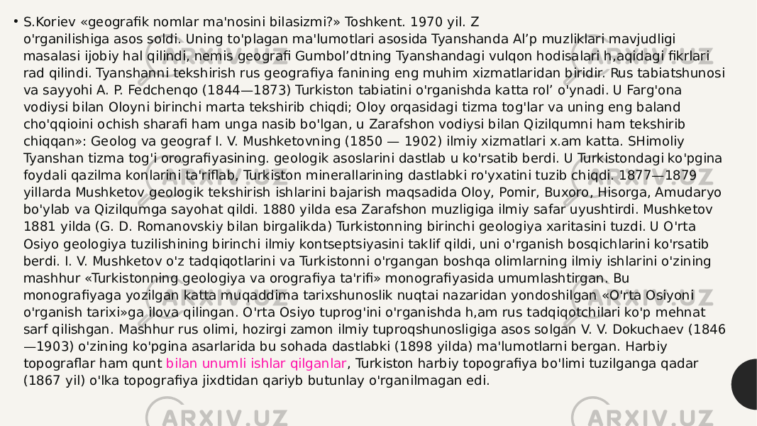 • S.Koriev «geografik nomlar ma&#39;nosini bilasizmi?» Toshkent. 1970 yil. Z o&#39;rganilishiga asos soldi. Uning to&#39;plagan ma&#39;lumotlari asosida Tyanshanda Al’p muzliklari mavjudligi masalasi ijobiy hal qilindi, nemis geografi Gumbol’dtning Tyanshandagi vulqon hodisalari h,aqidagi fikrlari rad qilindi. Tyanshanni tekshirish rus geografiya fanining eng muhim xizmatlaridan biridir. Rus tabiatshunosi va sayyohi A. P. Fedchenqo (1844—1873) Turkiston tabiatini o&#39;rganishda katta rol’ o&#39;ynadi. U Farg&#39;ona vodiysi bilan Oloyni birinchi marta tekshirib chiqdi; Oloy orqasidagi tizma tog&#39;lar va uning eng baland cho&#39;qqioini ochish sharafi ham unga nasib bo&#39;lgan, u Zarafshon vodiysi bilan Qizilqumni ham tekshirib chiqqan»: Geolog va geograf I. V. Mushketovning (1850 — 1902) ilmiy xizmatlari x.am katta. SHimoliy Tyanshan tizma tog&#39;i orografiyasining. geologik asoslarini dastlab u ko&#39;rsatib berdi. U Turkistondagi ko&#39;pgina foydali qazilma konlarini ta&#39;riflab, Turkiston minerallarining dastlabki ro&#39;yxatini tuzib chiqdi. 1877—1879 yillarda Mushketov geologik tekshirish ishlarini bajarish maqsadida Oloy, Pomir, Buxoro, Hisorga, Amudaryo bo&#39;ylab va Qizilqumga sayohat qildi. 1880 yilda esa Zarafshon muzligiga ilmiy safar uyushtirdi. Mushketov 1881 yilda (G. D. Romanovskiy bilan birgalikda) Turkistonning birinchi geologiya xaritasini tuzdi. U O&#39;rta Osiyo geologiya tuzilishining birinchi ilmiy kontseptsiyasini taklif qildi, uni o&#39;rganish bosqichlarini ko&#39;rsatib berdi. I. V. Mushketov o&#39;z tadqiqotlarini va Turkistonni o&#39;rgangan boshqa olimlarning ilmiy ishlarini o&#39;zining mashhur «Turkistonning geologiya va orografiya ta&#39;rifi» monografiyasida umumlashtirgan. Bu monografiyaga yozilgan katta muqaddima tarixshunoslik nuqtai nazaridan yondoshilgan «O&#39;rta Osiyoni o&#39;rganish tarixi»ga ilova qilingan. O&#39;rta Osiyo tuprog&#39;ini o&#39;rganishda h,am rus tadqiqotchilari ko&#39;p mehnat sarf qilishgan. Mashhur rus olimi, hozirgi zamon ilmiy tuproqshunosligiga asos solgan V. V. Dokuchaev (1846 —1903) o&#39;zining ko&#39;pgina asarlarida bu sohada dastlabki (1898 yilda) ma&#39;lumotlarni bergan. Harbiy topograflar ham qunt  bilan unumli ishlar qilganlar , Turkiston harbiy topografiya bo&#39;limi tuzilganga qadar (1867 yil) o&#39;lka topografiya jixdtidan qariyb butunlay o&#39;rganilmagan edi. 