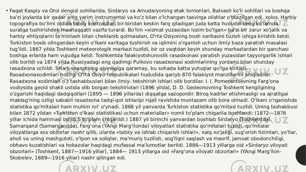 • Faqat Kaspiy va Orol dengizi sohillarida, Sirdaryo va Amudaryoning etak tomonlari, Balxash ko&#39;li sohillari va boshqa ba&#39;zi joylarda bir qadar aniq yarim instrumental va ko&#39;z bilan o&#39;lchangan tasvirga olishlar o&#39;tkazilgan edi, xolos. Harbiy topografiya bo&#39;limi oldida tabiiy kontrastlari bir-biridan keskin farq qiladigan juda katta hududni keng ko&#39;lamda suratga tushirishdek mashaqqatli vazifa turardi. Bo&#39;lim «xizmat yuzasidan lozim bo&#39;lgan» ba&#39;zi bir zarur xo&#39;jalik va harbiy ehtiyojlarni ta&#39;minlash bilan cheklanib qolmasdan, O&#39;rta Osiyoning bosh xaritasini tuzish ishiga kirishib ketdi. Turkiston bosib olingandan keyin o&#39;lkani xaritaga tushirish va iqlimini o&#39;rganish uchun ilmiy baza yaratish masalasi tug&#39;ildi. 1867 yilda Toshkent meteorologik markazi tuzildi, bir oz vaqtdan keyin shunday markazlardan bir qanchasi boshqa erlarda ham vujudga keldi. Toshkentda falakiyotshunoslik rasadxonasi yaratish yuzasidan tayyorgarlik ishlari olib borildi va 1874 yilda Russiyadagi eng qadimgi Pulkovo rasadxonasi xodimlarining yordami bilan shunday rasadxona ochildi. SHart-sharoitning qiyinligiga qaramay, bu sohada katta yutuqlar qo&#39;lga kiritildi. Rasadxonaxodimlari hozirgi O&#39;rta Osiyo respublikalari hududida qariyb 870 falakiyot manzillarini aniqladilar. Rasadxona xodimlari o&#39;z tashabbuslari bilan ilmiy- tekshirish ishlari olib bordilar. I. I. Pomerantsevning Farg&#39;ona vodiysida geoid shakli ustida olib borgan tekshiriolari (1896 yilda), D. D. Gedeonovning Toshkent kengligining o&#39;zgarishi haqidagi dadqiqotlari (1895 — 1896 yillarda) diqqatga sazopordir. Biroq kadrlar etishmasligi va ajratilgai mablag&#39;ning ozligi sababli rasadxona tadqi-qot ishlaripi rsjali ravishda muntazam olib bora olmadi. O&#39;lkani o&#39;rganishda statistika qo&#39;mitalari ham muhim rol’ o&#39;ynadi. 1868 yil yanvarda Turkiston statistika qo&#39;mitasi tuzildi. Uning tashabbusi bilan 1872 yildan «Turkiston o&#39;lkasi statistikasi uchun materiallar» nomli to&#39;plam chiqarila boshlandi: (1872—1876 yillar ichida hammasi bo&#39;lib 5 to&#39;plam chiqarildi.) 1887 yil birinchi yanvardan boshlab Sirdaryo (Toshkentda), Samarqand (Samarqandda), Farg&#39;ona (YAngi Marg&#39;ilonda) viloyatlari statistika qo&#39;mitalari tuzildi. qo&#39;mitalar viloyatlarga xos obzorlar nashr qilib, ularda «tabiiy va ishlab chiqarish ishlari», xalq xo&#39;jaligi, sug&#39;orish tizimlari, yo&#39;llar, aholi va uning mashguloti, o&#39;lpon va soliqlar, ma&#39;muriy tuzilish, sog&#39;liqni saqlash va maorif, jamoat obodonchiligi, obhavo kuzatishlari va hokazolar haqidagi mufassal ma&#39;lumotlar berildi. 1886—1913 yillarga oid «Sirdaryo viloyati obzorlari» (Toshkent, 1887—1916 yillar), 1884— 1913 yillarga oid «Farg&#39;ona viloyati obzorlari» (YAngi Marg&#39;ilon- Skobelev, 1889—1916 yillar) nashr qilingan edi. 