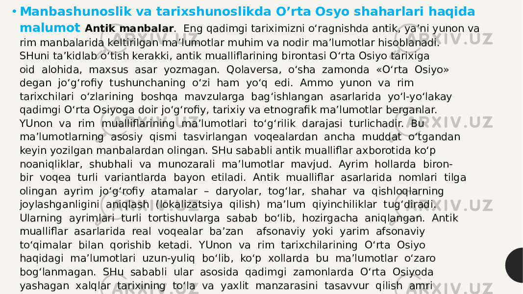 • Manbashunoslik va tarixshunoslikda O’rta Osyo shaharlari haqida malumot Antik manbalar .  Eng qadimgi tariximizni o‘ragnishda antik, ya’ni yunon va  rim manbalarida keltirilgan ma’lumotlar muhim va nodir ma’lumotlar hisoblanadi.  SHuni ta’kidlab o‘tish kerakki, antik mualliflarining birontasi O‘rta Osiyo tarixiga  oid  alohida,  maxsus  asar  yozmagan.  Qolaversa,  o‘sha  zamonda  «O‘rta  Osiyo»   degan  jo‘g‘rofiy  tushunchaning  o‘zi  ham  yo‘q  edi.  Ammo  yunon  va  rim  tarixchilari  o‘zlarining  boshqa  mavzularga  bag‘ishlangan  asarlarida  yo‘l-yo‘lakay  qadimgi O‘rta Osiyoga doir jo‘g‘rofiy, tarixiy va etnografik ma’lumotlar berganlar.   YUnon  va  rim  mualliflarining  ma’lumotlari  to‘g‘rilik  darajasi  turlichadir.  Bu  ma’lumotlarning  asosiy  qismi  tasvirlangan  voqealardan  ancha  muddat  o‘tgandan  keyin yozilgan manbalardan olingan. SHu sababli antik mualliflar axborotida ko‘p  noaniqliklar,  shubhali  va  munozarali  ma’lumotlar  mavjud.  Ayrim  hollarda  biron- bir  voqea  turli  variantlarda  bayon  etiladi.  Antik  mualliflar  asarlarida  nomlari  tilga  olingan  ayrim  jo‘g‘rofiy  atamalar  –  daryolar,  tog‘lar,  shahar  va  qishloqlarning  joylashganligini  aniqlash  (lokalizatsiya  qilish)  ma’lum  qiyinchiliklar  tug‘diradi.  Ularning  ayrimlari  turli  tortishuvlarga  sabab  bo‘lib,  hozirgacha  aniqlangan.  Antik  mualliflar  asarlarida  real  voqealar  ba’zan    afsonaviy  yoki  yarim  afsonaviy  to‘qimalar  bilan  qorishib  ketadi.  YUnon  va  rim  tarixchilarining  O‘rta  Osiyo  haqidagi  ma’lumotlari  uzun-yuliq  bo‘lib,  ko‘p  xollarda  bu  ma’lumotlar  o‘zaro  bog‘lanmagan.  SHu  sababli  ular  asosida  qadimgi  zamonlarda  O‘rta  Osiyoda  yashagan  xalqlar  tarixining  to‘la  va  yaxlit  manzarasini  tasavvur  qilish  amri  