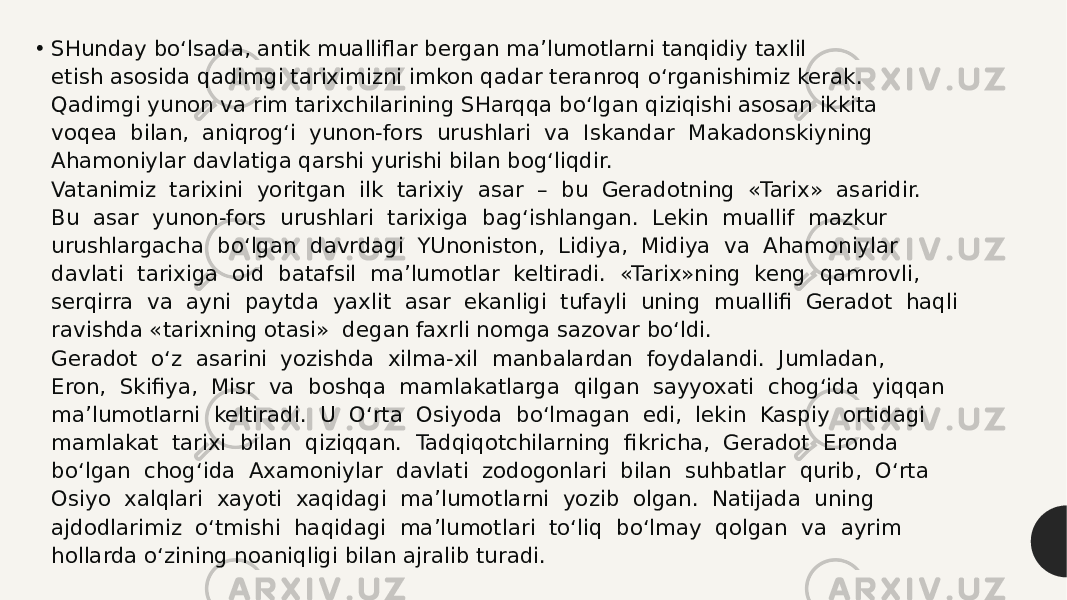 • SHunday bo‘lsada, antik mualliflar bergan ma’lumotlarni tanqidiy taxlil  etish asosida qadimgi tariximizni imkon qadar teranroq o‘rganishimiz kerak.   Qadimgi yunon va rim tarixchilarining SHarqqa bo‘lgan qiziqishi asosan ikkita  voqea  bilan,  aniqrog‘i  yunon-fors  urushlari  va  Iskandar  Makadonskiyning  Ahamoniylar davlatiga qarshi yurishi bilan bog‘liqdir.   Vatanimiz  tarixini  yoritgan  ilk  tarixiy  asar  –  bu  Geradotning  «Tarix»  asaridir.  Bu  asar  yunon-fors  urushlari  tarixiga  bag‘ishlangan.  Lekin  muallif  mazkur  urushlargacha  bo‘lgan  davrdagi  YUnoniston,  Lidiya,  Midiya  va  Ahamoniylar  davlati  tarixiga  oid  batafsil  ma’lumotlar  keltiradi.  «Tarix»ning  keng  qamrovli,  serqirra  va  ayni  paytda  yaxlit  asar  ekanligi  tufayli  uning  muallifi  Geradot  haqli  ravishda «tarixning otasi»  degan faxrli nomga sazovar bo‘ldi.   Geradot  o‘z  asarini  yozishda  xilma-xil  manbalardan  foydalandi.  Jumladan,  Eron,  Skifiya,  Misr  va  boshqa  mamlakatlarga  qilgan  sayyoxati  chog‘ida  yiqqan  ma’lumotlarni  keltiradi.  U  O‘rta  Osiyoda  bo‘lmagan  edi,  lekin  Kaspiy  ortidagi  mamlakat  tarixi  bilan  qiziqqan.  Tadqiqotchilarning  fikricha,  Geradot  Eronda  bo‘lgan  chog‘ida  Axamoniylar  davlati  zodogonlari  bilan  suhbatlar  qurib,  O‘rta  Osiyo  xalqlari  xayoti  xaqidagi  ma’lumotlarni  yozib  olgan.  Natijada  uning  ajdodlarimiz  o‘tmishi  haqidagi  ma’lumotlari  to‘liq  bo‘lmay  qolgan  va  ayrim  hollarda o‘zining noaniqligi bilan ajralib turadi.   