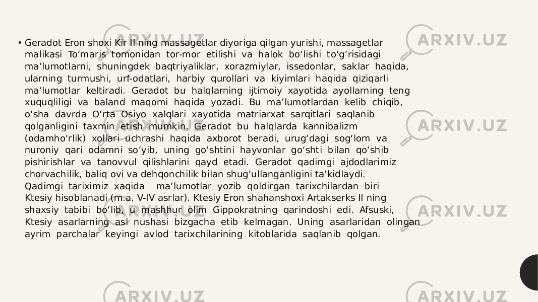 • Geradot Eron shoxi Kir II ning massagetlar diyoriga qilgan yurishi, massagetlar  malikasi  To‘maris  tomonidan  tor-mor  etilishi  va  halok  bo‘lishi  to‘g‘risidagi  ma’lumotlarni,  shuningdek  baqtriyaliklar,  xorazmiylar,  issedonlar,  saklar  haqida,  ularning  turmushi,  urf-odatlari,  harbiy  qurollari  va  kiyimlari  haqida  qiziqarli  ma’lumotlar  keltiradi.  Geradot  bu  halqlarning  ijtimoiy  xayotida  ayollarning  teng  xuquqliligi  va  baland  maqomi  haqida  yozadi.  Bu  ma’lumotlardan  kelib  chiqib,  o‘sha  davrda  O‘rta  Osiyo  xalqlari  xayotida  matriarxat  sarqitlari  saqlanib  qolganligini  taxmin  etish  mumkin.  Geradot  bu  halqlarda  kannibalizm  (odamho‘rlik)  xollari  uchrashi  haqida  axborot  beradi,  urug‘dagi  sog‘lom  va  nuroniy  qari  odamni  so‘yib,  uning  go‘shtini  hayvonlar  go‘shti  bilan  qo‘shib  pishirishlar  va  tanovvul  qilishlarini  qayd  etadi.  Geradot  qadimgi  ajdodlarimiz  chorvachilik, baliq ovi va dehqonchilik bilan shug‘ullanganligini ta’kidlaydi.  Qadimgi  tariximiz  xaqida    ma’lumotlar  yozib  qoldirgan  tarixchilardan  biri  Ktesiy hisoblanadi (m.a. V-IV asrlar). Ktesiy Eron shahanshoxi Artakserks II ning  shaxsiy  tabibi  bo‘lib,  u  mashhur  olim  Gippokratning  qarindoshi  edi.  Afsuski,  Ktesiy  asarlarning  asl  nushasi  bizgacha  etib  kelmagan.  Uning  asarlaridan  olingan  ayrim  parchalar  keyingi  avlod  tarixchilarining  kitoblarida  saqlanib  qolgan.  