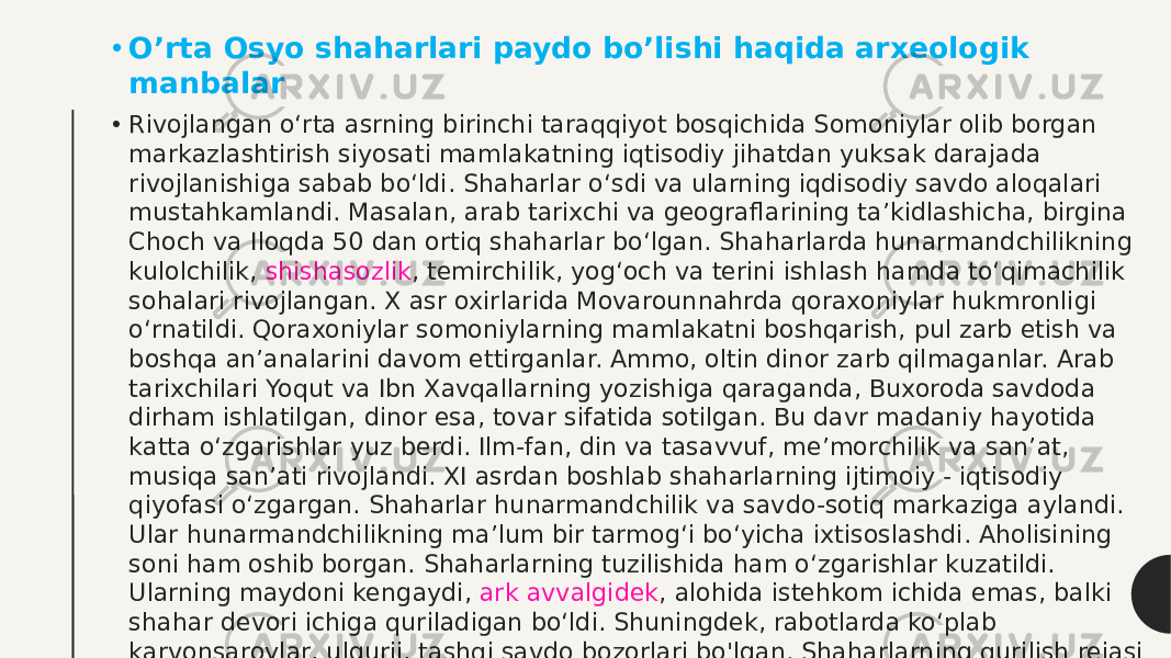 • O’rta Osyo shaharlari paydo bo’lishi haqida arxeologik manbalar • Rivojlangan o‘rta asrning birinchi taraqqiyot bosqichida Somoniylar olib borgan markazlashtirish siyosati mamlakatning iqtisodiy jihatdan yuksak darajada rivojlanishiga sabab bo‘ldi. Shaharlar o‘sdi va ularning iqdisodiy savdo aloqalari mustahkamlandi. Masalan, arab tarixchi va geograflarining ta’kidlashicha, birgina Choch va Iloqda 50 dan ortiq shaharlar bo‘lgan. Shaharlarda hunarmandchilikning kulolchilik,  shishasozlik , temirchilik, yog‘och va terini ishlash hamda to‘qimachilik sohalari rivojlangan. X asr oxirlarida Movarounnahrda qoraxoniylar hukmronligi o‘rnatildi. Qoraxoniylar somoniylarning mamlakatni boshqarish, pul zarb etish va boshqa an’analarini davom ettirganlar. Ammo, oltin dinor zarb qilmaganlar. Arab tarixchilari Yoqut va Ibn Xavqallarning yozishiga qaraganda, Buxoroda savdoda dirham ishlatilgan, dinor esa, tovar sifatida sotilgan. Bu davr madaniy hayotida katta o‘zgarishlar yuz berdi. Ilm-fan, din va tasavvuf, me’morchilik va san’at, musiqa san’ati rivojlandi. XI asrdan boshlab shaharlarning ijtimoiy - iqtisodiy qiyofasi o‘zgargan. Shaharlar hunarmandchilik va savdo-sotiq markaziga aylandi. Ular hunarmandchilikning ma’lum bir tarmog‘i bo‘yicha ixtisoslashdi. Aholisining soni ham oshib borgan. Shaharlarning tuzilishida ham o‘zgarishlar kuzatildi. Ularning maydoni kengaydi,  ark avvalgidek , alohida istehkom ichida emas, balki shahar devori ichiga quriladigan bo‘ldi. Shuningdek, rabotlarda ko‘plab karvonsaroylar, ulgurji, tashqi savdo bozorlari bo&#39;lgan. Shaharlarning qurilish rejasi avvalgidek saqlanib qolgan, ya’ni shaharlar to‘g‘ri to‘rtburchak shaklida bo&#39;lib, shahar markazida kesishib o‘tgan ikki ko&#39;cha bo&#39;lgan. 