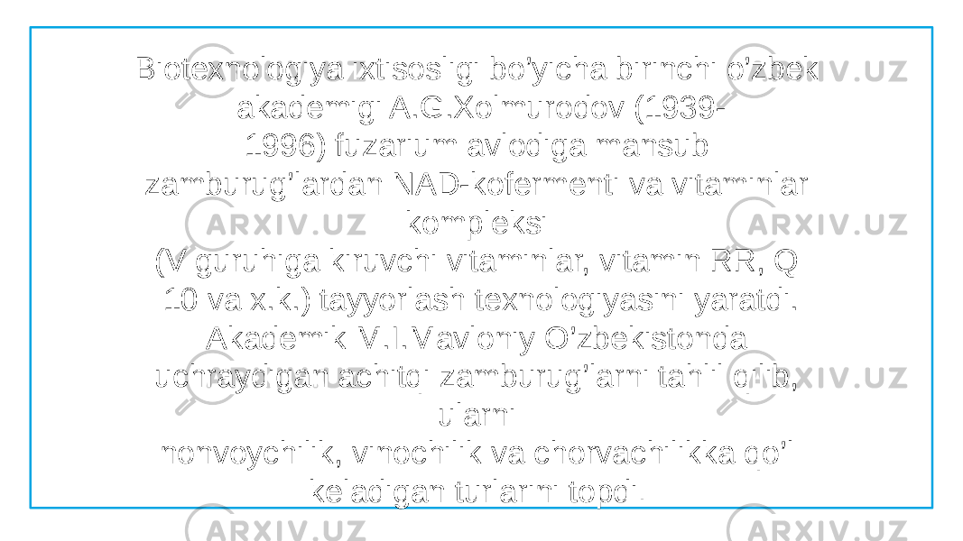 Biotexnologiya ixtisosligi bo’yicha birinchi o’zbek akademigi A.G.Xolmurodov (1939- 1996) fuzarium avlodiga mansub zamburug’lardan NAD-kofermenti va vitaminlar kompleksi  (V guruhiga kiruvchi vitaminlar, vitamin RR, Q  10 va x.k.) tayyorlash texnologiyasini yaratdi.  Akademik M.I.Mavloniy O’zbekistonda uchraydigan achitqi zamburug’larni tahlil qilib, ularni  nonvoychilik, vinochilik va chorvachilikka qo’l keladigan turlarini topdi .  