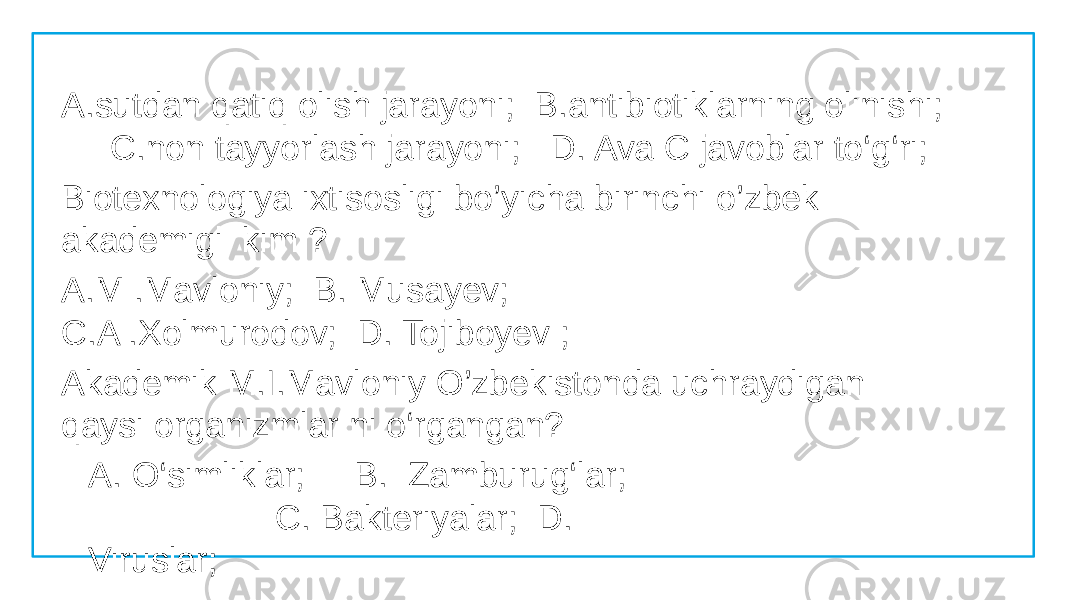 A.sutdan qatiq olish jarayoni; B.antibiotiklarning olinishi; C.non tayyorlash jarayoni; D. Ava C javoblar to‘g‘ri; Biotexnologiya ixtisosligi bo’yicha birinchi o’zbek akademigi kim ? A.M .Mavloniy; B. Musayev; C.A .Xolmurodov; D. Tojiboyev ; Akademik M.I.Mavloniy O’zbekistonda uchraydigan qaysi organizmlar ni o‘rgangan? A. O‘simliklar; B. Zamburug‘lar; C. Bakteriyalar; D. Viruslar; 