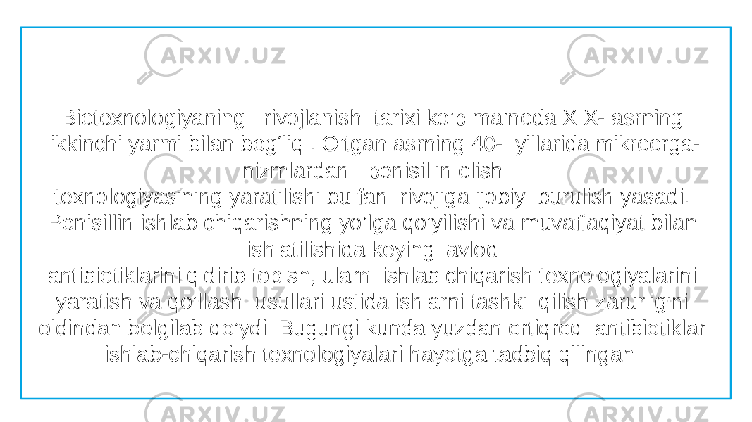     Biotexnologiyaning rivojlanish  tarixi ko’p ma’noda XIX- asrning ikkinchi yarmi bilan bog‘liq . O’tgan asrning 40-  yillarida mikroorga- nizmlardan penisillin olish  texnologiyasining yaratilishi bu fan  rivojiga ijobiy  burulish yasadi. Penisillin ishlab chiqarishning yo’lga qo’yilishi va muvaffaqiyat bilan ishlatilishida keyingi avlod  antibiotiklarini qidirib topish, ularni ishlab chiqarish texnologiyalarini yaratish va qo’llash  usullari ustida ishlarni tashkil qilish zarurligini oldindan belgilab qo’ydi. Bugungi kunda yuzdan ortiqroq antibiotiklar ishlab-chiqarish texnologiyalari hayotga tadbiq qilingan.  