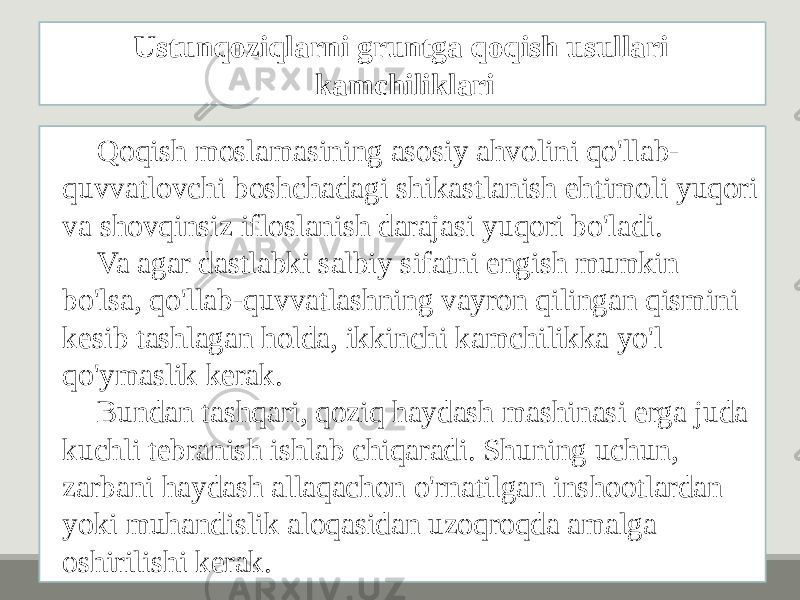 Qoqish moslamasining asosiy ahvolini qo&#39;llab- quvvatlovchi boshchadagi shikastlanish ehtimoli yuqori va shovqinsiz ifloslanish darajasi yuqori bo&#39;ladi. Va agar dastlabki salbiy sifatni engish mumkin bo&#39;lsa, qo&#39;llab-quvvatlashning vayron qilingan qismini kesib tashlagan holda, ikkinchi kamchilikka yo&#39;l qo&#39;ymaslik kerak. Bundan tashqari, qoziq haydash mashinasi erga juda kuchli tebranish ishlab chiqaradi. Shuning uchun, zarbani haydash allaqachon o&#39;rnatilgan inshootlardan yoki muhandislik aloqasidan uzoqroqda amalga oshirilishi kerak. Ustunqoziqlarni gruntga qoqish usullari kamchiliklari 