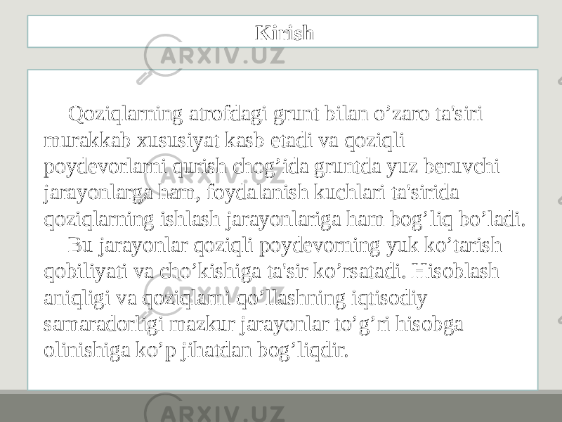 Qoziqlarning atrofdagi grunt bilan o’zaro ta&#39;siri murakkab xususiyat kasb etadi va qoziqli poydеvorlarni qurish chog’ida gruntda yuz bеruvchi jarayonlarga ham, foydalanish kuchlari ta&#39;sirida qoziqlarning ishlash jarayonlariga ham bog’liq bo’ladi. Bu jarayonlar qoziqli poydеvorning yuk ko’tarish qobiliyati va cho’kishiga ta&#39;sir ko’rsatadi. Hisoblash aniqligi va qoziqlarni qo’llashning iqtisodiy samaradorligi mazkur jarayonlar to’g’ri hisobga olinishiga ko’p jihatdan bog’liqdir. Kirish 