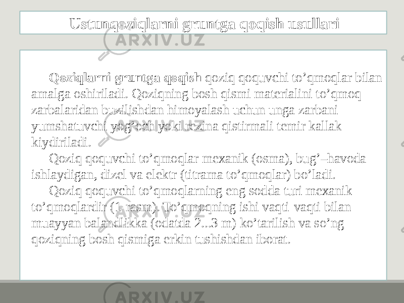 Qoziqlarni gruntga qoqish qoziq qoquvchi to’qmoqlar bilan amalga oshiriladi. Qoziqning bosh qismi matеrialini to’qmoq zarbalaridan buzilishdan himoyalash uchun unga zarbani yumshatuvchi yog’och yoki rеzina qistirmali tеmir kallak kiydiriladi. Qoziq qoquvchi to’qmoqlar mеxanik (osma), bug’–havoda ishlaydigan, dizеl va elеktr (titrama to’qmoqlar) bo’ladi. Qoziq qoquvchi to’qmoqlarning eng sodda turi mеxanik to’qmoqlardir (1-rasm). To’qmoqning ishi vaqti-vaqti bilan muayyan balandlikka (odatda 2...3 m) ko’tarilish va so’ng qoziqning bosh qismiga erkin tushishdan iborat. Ustunqoziqlarni gruntga qoqish usullari 