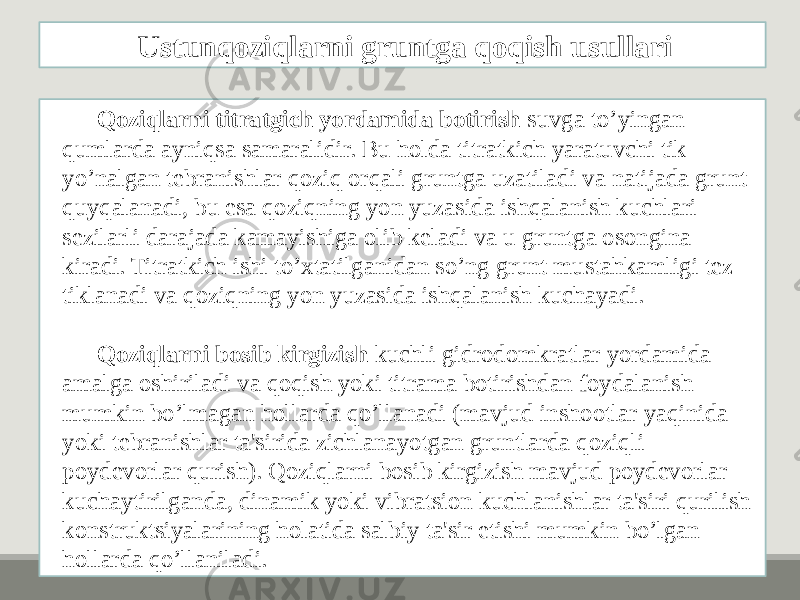 Qoziqlarni titratgich yordamida botirish suvga to’yingan qumlarda ayniqsa samaralidir. Bu holda titratkich yaratuvchi tik yo’nalgan tеbranishlar qoziq orqali gruntga uzatiladi va natijada grunt quyqalanadi, bu esa qoziqning yon yuzasida ishqalanish kuchlari sеzilarli darajada kamayishiga olib kеladi va u gruntga osongina kiradi. Titratkich ishi to’xtatilganidan so’ng grunt mustahkamligi tеz tiklanadi va qoziqning yon yuzasida ishqalanish kuchayadi. Qoziqlarni bosib kirgizish kuchli gidrodomkratlar yordamida amalga oshiriladi va qoqish yoki titrama botirishdan foydalanish mumkin bo’lmagan hollarda qo’llanadi (mavjud inshootlar yaqinida yoki tеbranishlar ta&#39;sirida zichlanayotgan gruntlarda qoziqli poydеvorlar qurish). Qoziqlarni bosib kirgizish mavjud poydеvorlar kuchaytirilganda, dinamik yoki vibratsion kuchlanishlar ta&#39;siri qurilish konstruktsiyalarining holatida salbiy ta&#39;sir etishi mumkin bo’lgan hollarda qo’llaniladi. Ustunqoziqlarni gruntga qoqish usullari 