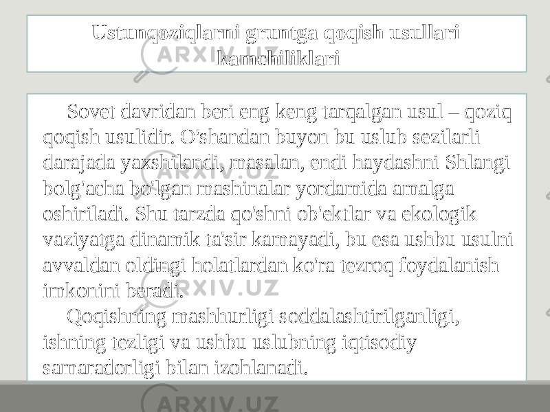 Sovet davridan beri eng keng tarqalgan usul – qoziq qoqish usulidir. O&#39;shandan buyon bu uslub sezilarli darajada yaxshilandi, masalan, endi haydashni Shlangi bolg&#39;acha bo&#39;lgan mashinalar yordamida amalga oshiriladi. Shu tarzda qo&#39;shni ob&#39;ektlar va ekologik vaziyatga dinamik ta&#39;sir kamayadi, bu esa ushbu usulni avvaldan oldingi holatlardan ko&#39;ra tezroq foydalanish imkonini beradi. Qoqishning mashhurligi soddalashtirilganligi, ishning tezligi va ushbu uslubning iqtisodiy samaradorligi bilan izohlanadi. Ustunqoziqlarni gruntga qoqish usullari kamchiliklari 