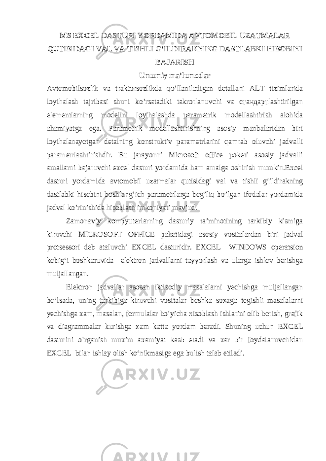 MS EXCEL DASTURI YORDAMIDA AVTOMOBIL UZATMALAR QUTISIDAGI VAL VA TISHLI G‘ILDIRAKNING DASTLABKI HISOBINI BAJARISH Umumiy ma’lumotlar Avtomobilsozlik va traktorsozlikda qo’llaniladigan detallani ALT tizimlarida loyihalash tajribasi shuni ko’rsatadiki takrorlanuvchi va стандартlashtirilgan elementlarning modelini loyihalashda parametrik modellashtirish alohida ahamiyatga ega. Parametrik modellashtirishning asosiy manbalaridan biri loyihalanayotgan detalning konstruktiv parametrlarini qamrab oluvchi jadvalli parametrlashtirishdir. Bu jarayonni Microsoft office poketi asosiy jadvalli amallarni bajaruvchi excel dasturi yordamida ham amalga oshirish mumkin.E xcel dasturi yordamida avtomobil uzatmalar qutisidagi val va tishli g‘ildirakning dastlabki hisobini boshlang’ich parametrlarga bog’liq bo’lgan ifodalar yordamida jadval ko’rinishida hisoblash imkoniyati mavjud. Zamonaviy kompyuterlarning dasturiy ta’minotining tarkibiy kismiga kiruvchi MICROSOFT OFFICE paketidagi asosiy vositalardan biri jadval protsessori deb ataluvchi EXCEL dasturidir. EXCEL WINDOWS operatsion kobig‘i boshkaruvida elektron jadvallarni tayyorlash va ularga ishlov berishga muljallangan. Elektron jadvallar asosan iktisodiy masalalarni yechishga muljallangan bo‘lsada, uning tarkibiga kiruvchi vositalar boshka soxaga tegishli masalalarni yechishga xam, masalan, formulalar bo‘yicha xisoblash ishlarini olib borish, grafik va diagrammalar kurishga xam katta yordam beradi. Shuning uchun EXCEL dasturini o‘rganish muxim axamiyat kasb etadi va xar bir foydalanuvchidan EXCEL bilan ishlay olish ko‘nikmasiga ega bulish talab etiladi. 