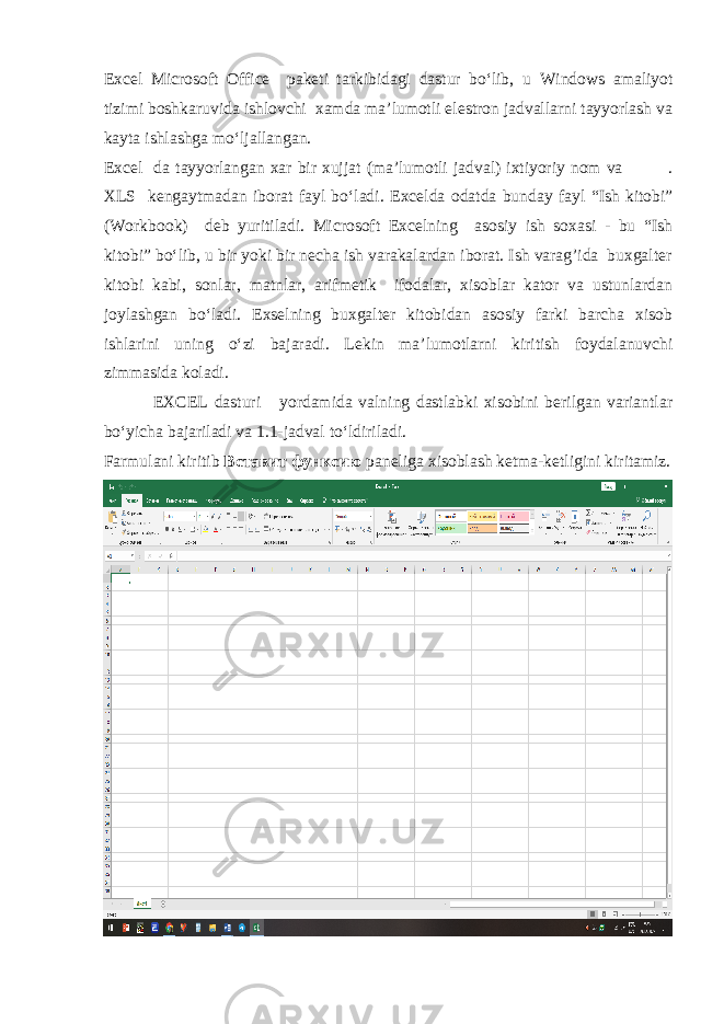 Excel Microsoft Office paketi tarkibidagi dastur bo‘lib, u Windows amaliyot tizimi boshkaruvida ishlovchi xamda ma’lumotli elestron jadvallarni tayyorlash va kayta ishlashga mo‘ljallangan. Excel da tayyorlangan xar bir xujjat (ma’lumotli jadval) ixtiyoriy nom va . XLS kengaytmadan iborat fayl bo‘ladi. Excel da odatda bunday fayl “Ish kitobi” ( Workbook ) deb yuritiladi. Microsoft Excel ning asosiy ish soxasi - bu “Ish kitobi” bo‘lib, u bir yoki bir necha ish varakalardan iborat. Ish varag’ida buxgalter kitobi kabi, sonlar, matnlar, arifmetik ifodalar, xisoblar kator va ustunlardan joylashgan bo‘ladi. Exselning buxgalter kitobidan asosiy farki barcha xisob ishlarini uning o‘zi bajaradi. Lekin ma’lumotlarni kiritish foydalanuvchi zimmasida koladi. EXCEL dasturi yordamida valning dastlabki xisobini berilgan variantlar bo‘yicha bajariladi va 1.1-jadval to‘ldiriladi. Farmulani kiritib Вставит функсию paneliga xisoblash ketma-ketligini kiritamiz. 
