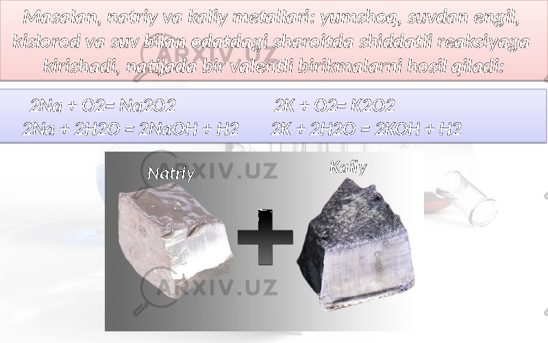 Masalan, natriy va kaliy metallari: yumshoq, suvdan engil, kislorod va suv bilan odatdagi sharoitda shiddatli reaksiyaga kirishadi, natijada bir valentli birikmalarni hosil qiladi: 2Na + O2= Na2O2 2K + O2= K2O2 2Na + 2H2O = 2NaOH + H2 2K + 2H2O = 2KOH + H2 Natriy Kaliy210C 1A 1A 06 0F 09 0F 