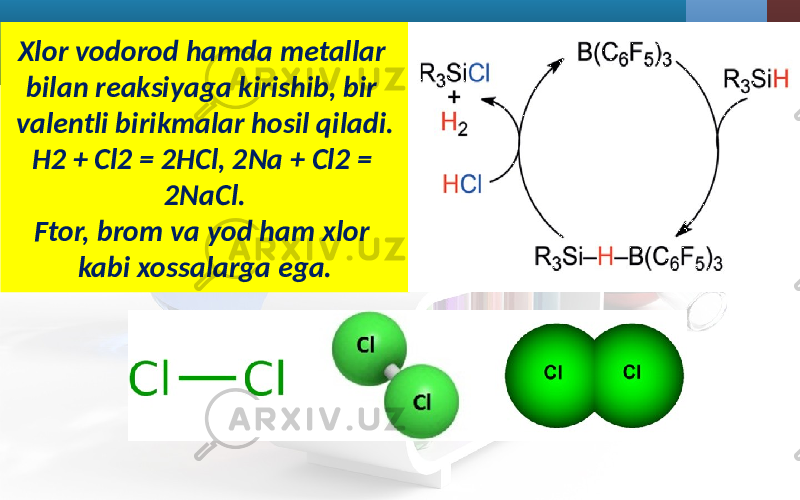 Xlor vodorod hamda metallar bilan reaksiyaga kirishib, bir valentli birikmalar hosil qiladi. H2 + Cl2 = 2HCl, 2Na + Cl2 = 2NaCl. Ftor, brom va yod ham xlor kabi xossalarga ega. 