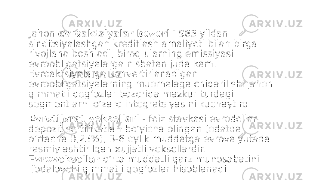  Jahon evroaktsiyalar bozori 1983 yildan sinditsiyalashgan kreditlash amaliyoti bilan birga rivojlana boshladi, biroq ularning emissiyasi evroobligatsiyalarga nisbatan juda kam. Evroaktsiyalarga konvertirlanadigan evroobligatsiyalarning muomalaga chiqarilishi jahon qimmatli qog’ozlar bozorida mazkur turdagi segmentlarni o’zaro integratsiyasini kuchaytirdi. Evrotijorat veksellari - foiz stavkasi evrodollar depozit sertifikatlari bo’yicha olingan (odatda o’rtacha 0,25%), 3-6 oylik muddatga evrovalyutada rasmiylashtirilgan xujjatli veksellardir. Evroveksellar o’rta muddatli qarz munosabatini ifodalovchi qimmatli qog’ozlar hisoblanadi. 