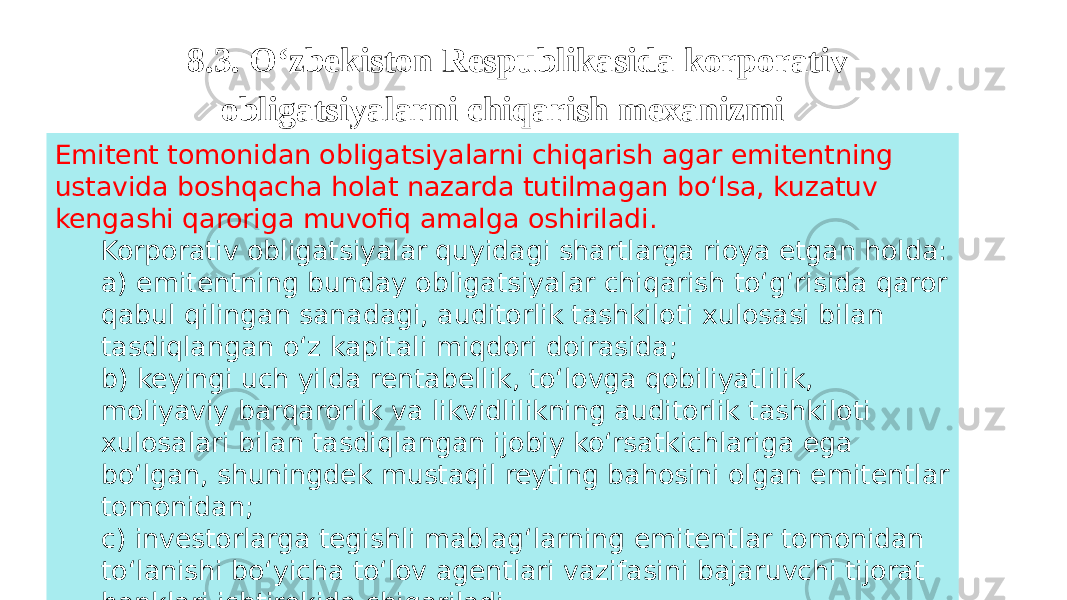 8.3. O‘zbekiston Respublikasida korporativ obligatsiyalarni chiqarish mexanizmi Emitent tomonidan obligatsiyalarni chiqarish agar emitentning ustavida boshqacha holat nazarda tutilmagan bo‘lsa, kuzatuv kengashi qaroriga muvofiq amalga oshiriladi. Korporativ obligatsiyalar quyidagi shartlarga rioya etgan holda: a) emitentning bunday obligatsiyalar chiqarish to‘g‘risida qaror qabul qilingan sanadagi, auditorlik tashkiloti xulosasi bilan tasdiqlangan o‘z kapitali miqdori doirasida; b) keyingi uch yilda rentabellik, to‘lovga qobiliyatlilik, moliyaviy barqarorlik va likvidlilikning auditorlik tashkiloti xulosalari bilan tasdiqlangan ijobiy ko‘rsatkichlariga ega bo‘lgan, shuningdek mustaqil reyting bahosini olgan emitentlar tomonidan; с) investorlarga tegishli mablag‘larning emitentlar tomonidan to‘lanishi bo‘yicha to‘lov agentlari vazifasini bajaruvchi tijorat banklari ishtirokida chiqariladi. 