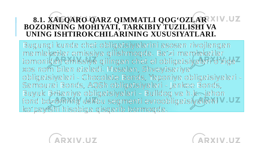 8.1. XALQARO QARZ QIMMATLI QOG‘OZLAR BOZORINING MOHIYATI, TARKIBIY TUZILISHI VA UNING ISHTIROKCHILARINING XUSUSIYATLARI. Bugungi kunda chet obligatsiyalarini asosan rivojlangan mamlakatlar emissiya qilishmoqda. Ba’zi mamlakatlar tomonidan emissiya qilingan chet el obligatsiyalari o’ziga xos nom bilan ataladi. Masalan, Shveytsariya obligatsiyalari - Chocolate Bonds, Yaponiya obligatsiyalari - Samourai Bonds, AQSh obligatsiyalari - Jankee Bonds, Buyuk Britaniya obligatsiyalari – Bulldog va h.k.. jahon fond bozorining ushbu segmenti evroobligatsiyalarni ko’payishi hisobiga qisqarib bormoqda. 