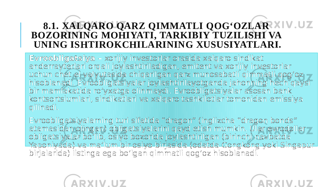 8.1. XALQARO QARZ QIMMATLI QOG‘OZLAR BOZORINING MOHIYATI, TARKIBIY TUZILISHI VA UNING ISHTIROKCHILARINING XUSUSIYATLARI. Evroobligatsiya – xorijiy investorlar orasida xalqaro sindikat anderrayterlari orqali joylashtiriladigan, emitent va xorijiy investorlar uchun chet el valyutasida chiqarilgan qarz munosabatli qimmatli qog’oz hisoblanadi. Evroobligatsiyalar joylashtirilayotganda jahonning hech qaysi bir mamlakatida ro’yxatga olinmaydi. Evroobligatsiyalar asosan bank kontsortsiumlari, sindikatlari va xalqaro tashkilotlar tomonidan emissiya qilinadi. Evroobligatsiyalarning turi sifatida “dragon” (inglizcha “dragon bonds” atamasidan olingan) obligatsiyalarini qayd etish mumkin. Ular evrodollar obligatsiyalar bo’lib, osiyo bozorida joylashtirilgan (birinchi navbatda Yaponiyada) va ma’lum bir osiyo birjasida (odatda Gongkong yoki Singapur birjalarida) listinga ega bo’lgan qimmatli qog’oz hisoblanadi. 