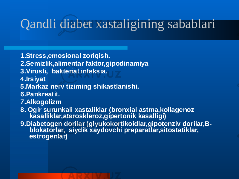 Qandli diabet xastaligining sabablari 1.Stress,emosional zoriqish. 2.Semizlik,alimentar faktor,gipodinamiya 3.Virusli, bakterial infeksia. 4.Irsiyat 5.Markaz nerv tiziming shikastlanishi. 6.Pankreatit. 7.Alkogolizm 8. Ogir surunkali xastaliklar (bronxial astma,kollagenoz kasalliklar,ateroskleroz,gipertonik kasalligi) 9.Diabetogen dorilar (glyukokortikoidlar,gipotenziv dorilar,B- blokatorlar, siydik xaydovchi preparatlar,sitostatiklar, estrogenlar) 