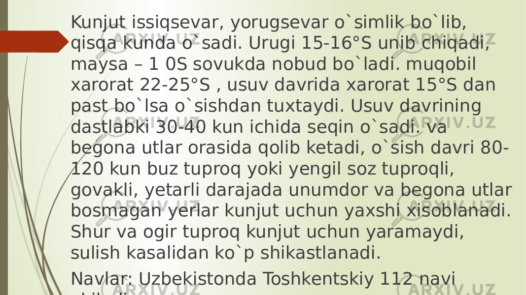 Kunjut issiqsevar, yorugsevar o`simlik bo`lib, qisqa kunda o`sadi. Urugi 15-16°S unib chiqadi, maysa – 1 0S sovukda nobud bo`ladi. muqobil xarorat 22-25°S , usuv davrida xarorat 15°S dan past bo`lsa o`sishdan tuxtaydi. Usuv davrining dastlabki 30-40 kun ichida seqin o`sadi. va begona utlar orasida qolib ketadi, o`sish davri 80- 120 kun buz tuproq yoki yengil soz tuproqli, govakli, yetarli darajada unumdor va begona utlar bosmagan yerlar kunjut uchun yaxshi xisoblanadi. Shur va ogir tuproq kunjut uchun yaramaydi, sulish kasalidan ko`p shikastlanadi. Navlar: Uzbekistonda Toshkentskiy 112 navi ekiladi. 