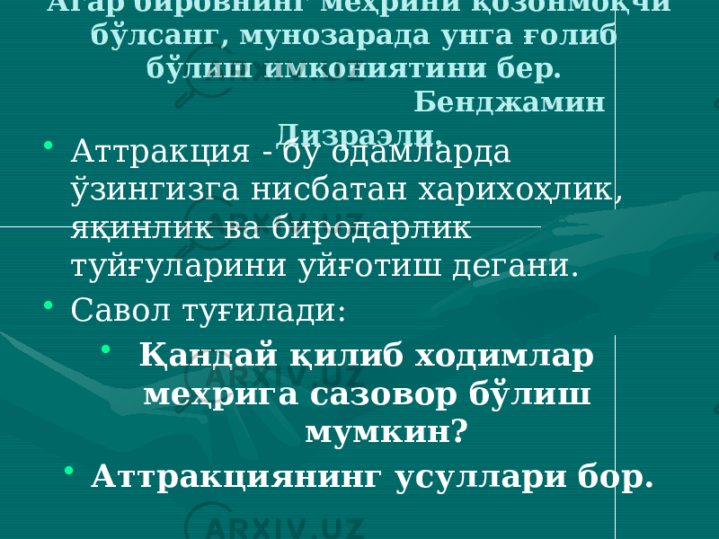 Агар бировнинг меҳрини қозонмоқчи бўлсанг, мунозарада унга ғолиб бўлиш имкониятини бер. Бенджамин Дизраэли. • Аттракция - бу одамларда ўзингизга нисбатан харихоҳлик, яқинлик ва биродарлик туйғуларини уйғотиш дегани. • Савол туғилади: • Қандай қилиб ходимлар меҳрига сазовор бўлиш мумкин? • Аттракциянинг усуллари бор. 