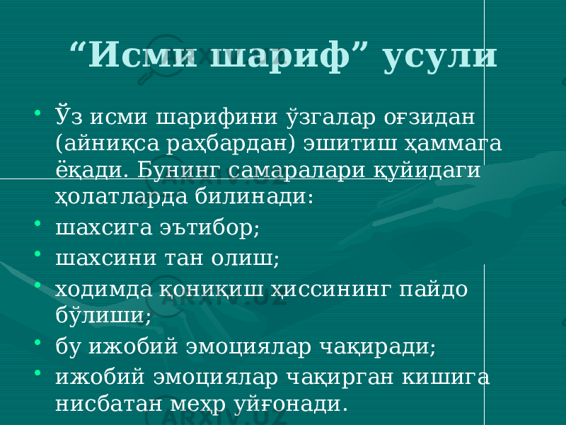 “ Исми шариф” усули • Ўз исми шарифини ўзгалар оғзидан (айниқса раҳбардан) эшитиш ҳаммага ёқади. Бунинг самаралари қуйидаги ҳолатларда билинади: • шахсига эътибор; • шахсини тан олиш; • ходимда қониқиш ҳиссининг пайдо бўлиши; • бу ижобий эмоциялар чақиради; • ижобий эмоциялар чақирган кишига нисбатан меҳр уйғонади. 