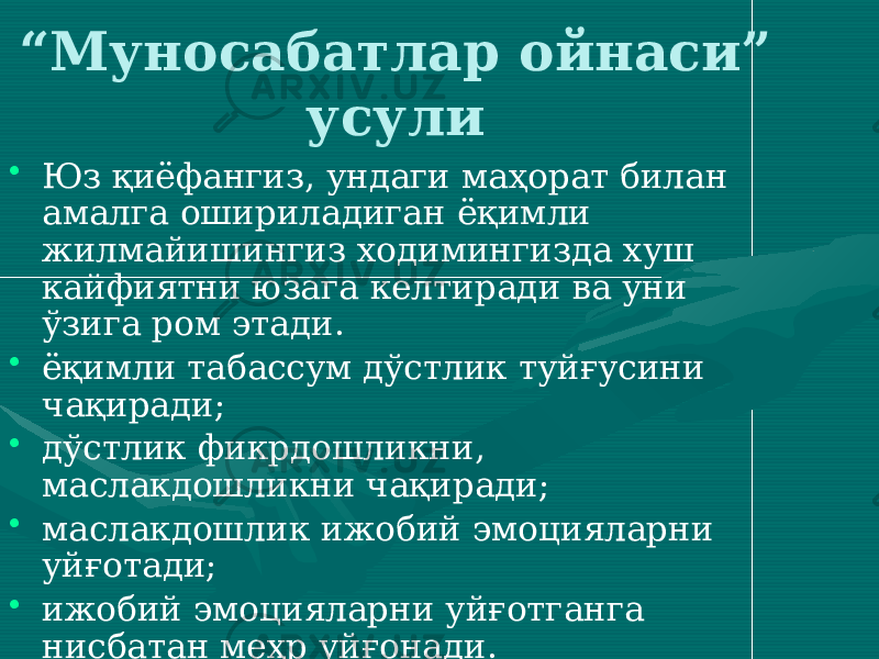 “ Муносабатлар ойнаси” усули • Юз қиёфангиз, ундаги маҳорат билан амалга ошириладиган ёқимли жилмайишингиз ходимингизда хуш кайфиятни юзага келтиради ва уни ўзига ром этади. • ёқимли табассум дўстлик туйғусини чақиради; • дўстлик фикрдошликни, маслакдошликни чақиради; • маслакдошлик ижобий эмоцияларни уйғотади; • ижобий эмоцияларни уйғотганга нисбатан меҳр уйғонади. 