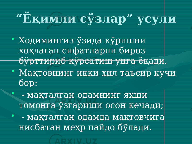 “ Ёқимли сўзлар” усули • Ходимингиз ўзида кўришни хоҳлаган сифатларни бироз бўрттириб кўрсатиш унга ёқади. • Мақтовнинг икки хил таъсир кучи бор: • - мақталган одамнинг яхши томонга ўзгариши осон кечади; • - мақталган одамда мақтовчига нисбатан меҳр пайдо бўлади. 