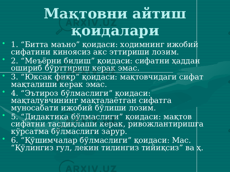 Мақтовни айтиш қоидалари • 1. “Битта маъно” қоидаси: ходимнинг ижобий сифатини киноясиз акс эттириши лозим. • 2. “Меъёрни билиш” қоидаси: сифатни ҳаддан ошириб бўрттириш керак эмас. • 3. “Юксак фикр” қоидаси: мақтовчидаги сифат мақталиши керак эмас. • 4. “Эътироз бўлмаслиги” қоидаси: мақталувчининг мақталаётган сифатга муносабати ижобий бўлиши лозим. • 5. “Дидактика бўлмаслиги” қоидаси: мақтов сифатни тасдиқлаши керак, ривожлантиришга кўрсатма бўлмаслиги зарур. • 6. “Қўшимчалар бўлмаслиги” қоидаси: Мас. “Қўлингиз гул, лекин тилингиз тийиқсиз” ва ҳ. 