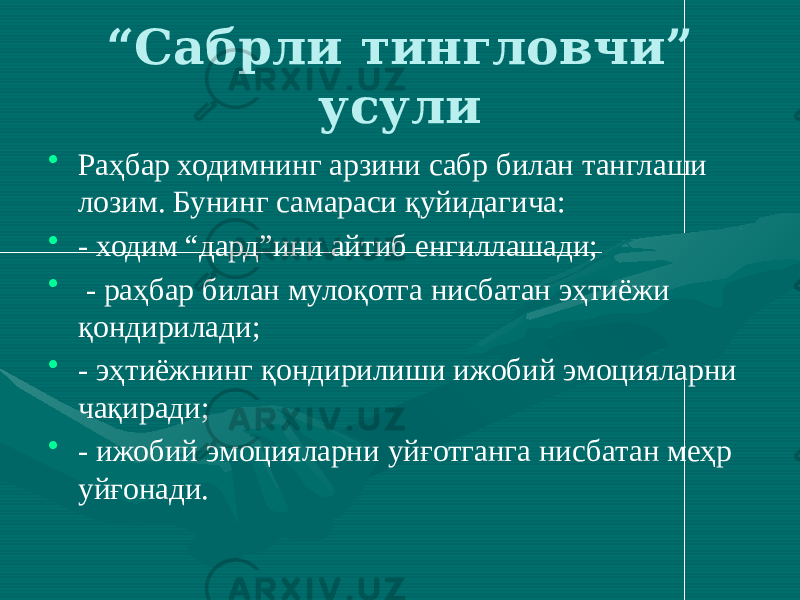 “ Сабрли тингловчи” усули • Раҳбар ходимнинг арзини сабр билан танглаши лозим. Бунинг самараси қуйидагича: • - ходим “дард”ини айтиб енгиллашади; • - раҳбар билан мулоқотга нисбатан эҳтиёжи қондирилади; • - эҳтиёжнинг қондирилиши ижобий эмоцияларни чақиради; • - ижобий эмоцияларни уйғотганга нисбатан меҳр уйғонади. 