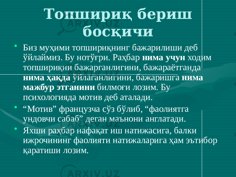 Топшириқ бериш босқичи • Биз муҳими топшириқнинг бажарилиши деб ўйлаймиз. Бу нотўғри. Раҳбар нима учун ходим топшириқни бажарганлигини, бажараётганда нима ҳақда ўйлаганлигини, бажаришга нима мажбур этганини билмоғи лозим. Бу психологияда мотив деб аталади. • “ Мотив” французча сўз бўлиб, “фаолиятга ундовчи сабаб” деган маънони англатади. • Яхши раҳбар нафақат иш натижасига, балки ижрочининг фаолияти натижаларига ҳам эътибор қаратиши лозим. 