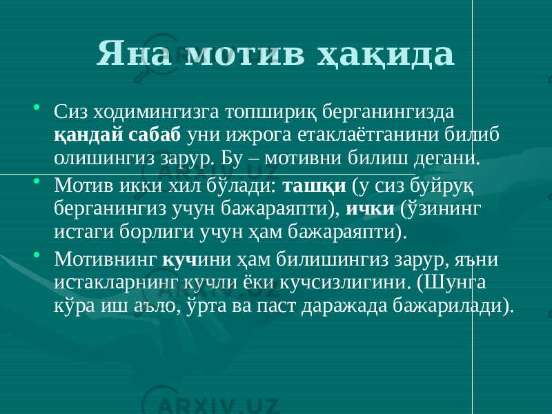 Яна мотив ҳақида • Сиз ходимингизга топшириқ берганингизда қандай сабаб уни ижрога етаклаётганини билиб олишингиз зарур. Бу – мотивни билиш дегани. • Мотив икки хил бўлади: ташқи (у сиз буйруқ берганингиз учун бажараяпти), ички (ўзининг истаги борлиги учун ҳам бажараяпти). • Мотивнинг куч ини ҳам билишингиз зарур, яъни истакларнинг кучли ёки кучсизлигини. (Шунга кўра иш аъло, ўрта ва паст даражада бажарилади). 