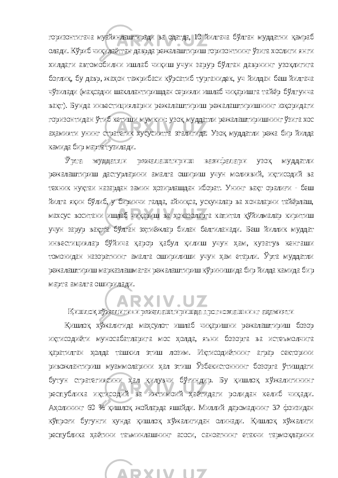 горизонтигача муайянлаштиради ва одатда, 10 йилгача бўлган муддатни қамраб олади. Кўриб чиқилаётган даврда режалаштириш горизонтиинг ўзига хослиги янги хилдаги автомобилни ишлаб чиқиш учун зарур бўлган даврнинг узоқлигига боғлиқ, бу давр, жаҳон тажрибаси кўрсатиб турганидек, уч йилдан беш йилгача чўзилади (мақсадни шакллантиришдан серияли ишлаб чиқаришга тайёр бўлгунча вақт). Бунда инвестицияларни режалаштириш режалаштиришнинг юқоридаги горизонтидан ўтиб кетиши мумкин: узоқ муддатли режалаштиришнинг ўзига хос аҳамияти унинг стратегик хусусиятга эгалигида. Узоқ муддатли режа бир йилда камида бир марта тузилади. Ўрта муддатли режалаштириш вазифалари узоқ муддатли режалаштириш дастурларини амалга ошириш учун молиявий, иқтисодий ва техник нуқтаи назардан замин ҳозирлашдан иборат. Унинг вақт оралиғи - беш йилга яқин бўлиб, у биринчи галда, айниқса, ускуналар ва хоналарни тайёрлаш, махсус воситани ишлаб чиқариш ва ҳоказоларга капитал қўйилмалар киритиш учун зарур вақтга бўлган эҳтиёжлар билан белгиланади. Беш йиллик муддат инвестициялар бўйича қарор қабул қилиш учун ҳам, кузатув кенгаши томонидан назоратнинг амалга оширилиши учун ҳам етарли. Ўрта муддатли режалаштириш марказлашмаган режалаштириш кўринишида бир йилда камида бир марта амалга оширилади. Қишлоқ хўжалигини режалаштиришда прогнозлашнинг аҳамияти Қишлоқ хўжалигида маҳсулот ишлаб чиқаришни режалаштириш бозор иқтисодиёти муносабатларига мос ҳолда, яъни бозорга ва истеъмолчига қаратилган ҳолда ташкил этиш лозим. Иқтисодиётнинг аграр секторини ривожлантириш муаммоларини ҳал этиш Ўзбекистоннинг бозорга ўтишдаги бутун стратегиясини ҳал қилувчи бўғиндир. Бу қишлоқ хўжалигининг республика иқтисодий ва ижтимоий ҳаётидаги ролидан келиб чиқади. Аҳолининг 60 % қишлоқ жойларда яшайди. Миллий даромаднинг 32 фоизидан кўпроғи бугунги кунда қишлоқ хўжалигидан олинади. Қишлоқ хўжалиги республика ҳаётини таъминлашнинг асоси, саноатнинг етакчи тармоқларини 