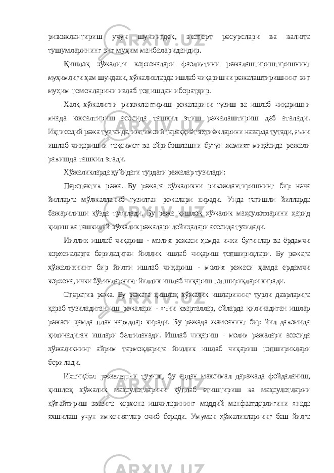 ривожлантириш учун шунингдек, экспорт ресурслари ва валюта тушумларининг энг муҳим манбаларидандир. Қишлоқ хўжалиги корхоналари фаолиятини режалаштириштиришнинг муҳимлиги ҳам шундаки, хўжаликларда ишлаб чиқаришни режалаштиришнинг энг муҳим томонларини излаб топишдан иборатдир. Халқ хўжалигни ривожлантириш режаларини тузиш ва ишлаб чиқаришни янада юксалтириш асосида ташкил этиш режалаштириш деб аталади. Иқтисодий режа тузганда, ижтимоий тараққиёт эҳтиёжларини назарда тутади, яъни ишлаб чиқаришни тақсимот ва айрибошлашни бутун жамият миқёсида режали равишда ташкил этади. Хўжаликларда қуйидаги турдаги режалар тузилади: Перспектив режа. Бу режага хўжаликни ривожлантиришнинг бир неча йилларга мўлжалланиб тузилган режалари киради. Унда тегишли йилларда бажарилиши кўзда тутилади. Бу режа қишлоқ хўжалик маҳсулотларини ҳарид қилиш ва ташкилий-хўжалик режалари лойиҳалари асосида тузилади. Йиллик ишлаб чиқариш - молия режаси ҳамда ички буғинлар ва ёрдамчи корхоналарга бериладиган йиллик ишлаб чиқариш топшириқлари. Бу режага хўжаликнинг бир йилги ишлаб чиқариш - молия режаси ҳамда ердамчи корхона, ички бўғинларнинг йиллик ишлаб чиқариш топшириқлари киради. Оператив режа. Бу режага қишлоқ хўжалик ишларининг турли даврларига қараб тузиладиган иш режалари - яъни кварталлар, ойларда қилинадиган ишлар режаси ҳамда план-нарядлар киради. Бу режада жамоанинг бир йил давомида қилинадиган ишлари белгиланади. Ишлаб чиқариш - молия режалари асосида хўжаликнинг айрим тармоқларига йиллик ишлаб чиқариш топшириклари берилади. Истиқбол режаларни тузиш, бу ердан максимал даражада фойдаланиш, қишлоқ хўжалик маҳсулотларини кўплаб етиштириш ва маҳсулотларни кўпайтириш эвазига корхона ишчиларининг моддий манфаатдорлигини янада яхшилаш учун имкониятлар очиб беради. Умуман хўжаликларнинг беш йилга 