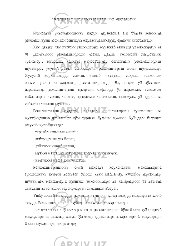 Режалаштириш тушунчаси ва унинг мақсадлари Иқтисодий ривожланишнинг юқори даражасига эга бўлган жамиятда режалаштириш воситаси бошқарув жараёнида муқаррар ёрдамчи ҳисобланади. Ҳам давлат, ҳам хусусий ташкилотлар мураккаб вазиятда ўз мақсадлари ва ўз фаолиятини режалаштириши лозим. Давлат ижтимоий хавфсизлик, транспорт, мудофаа, халқаро муносабатлар соҳасидаги режалаштириш, шунингдек умумий давлат солиқларини режалаштириш билан шуғулланади. Хусусий корхоналарда сотиш, ишлаб чиқариш, сақлаш, таъминот, инвестициялар ва ходимлар режалаштирилади. Ва, ниҳоят уй хўжалиги даражасида режалаштириш предмети сифатида ўз даромади, истеъмол, маблағларни тежаш, таълим, қариликни таъминлаш, мол-мулк, уй қуриш ва саёҳатни танлаш мумкин. Режалаштириш муддати, аниқлиги, киритиладиган тузатишлар ва мувофиқлашув даражасига кўра турлича бўлиши мумкин. Қуйидаги белгилар умумий ҳисобланади: - тартибга солинган жараён, - ахборотга ишлов бериш, - лойиҳани ишлаб чиқиш, - муайян мақсадларга эришишга йўналтирилганлик, - келажакка нисбатан муносабат. Режалаштиришнинг олий мақсади корхонанинг мақсадларига эришишнинг амалий воситаси бўлиш, яъни маблағлар, муқобил вариантлар, шунингдек мақсадларга эришиш имкониятлари ва хатарларини ўз вақтида аниқлаш ва тегишли тадбирларни танлашдан иборат. Ушбу асосий мақсаддан режалаштиришнинг қатор алоҳида мақсадлари келиб чиқади. Режалаштиришнинг қуйидаги мақсадлари ажратилади: - мақсаларнинг йўналтирилиши: режалаштириш йўли билан қуйи тартиб мақсадлари ва шахслар ҳамда бўлимлар ҳаракатлари юқори тартиб мақсадлари билан мувофиқлаштирилади; 