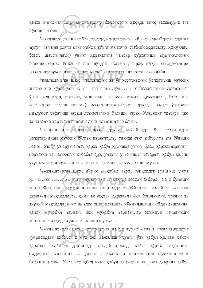 қайси имкониятлар ва хатарлар боғлиқлиги ҳақида аниқ тасаввурга эга бўлиши лозим. Режалаштирган шахс ўзи, одатда, уларга таъсир кўрсата олмайдиган ташқи муҳит параметрларининг қайси кўрсаткичлари (табиий ҳодисалар, қонунлар, бозор шароитлари) унинг ҳаракатига таъсир кўрсатиши мумкинлигини билиши керак. Ушбу таъсир шундан иборатки, атроф муҳит маълумотлари режалаштирувчи шахснинг эҳтимолий ҳаракатлари доирасини чеклайди. Режалаштирган шахс чекловларни ва ўз корхонасини ўзгартириш мумкин эмаслигини кўрсатувчи барча ички маълумотларни (корхонанинг жойлашган ўрни, ходимлар, техника, машиналар ва механизмлар қувватлари, бозорнинг чегаралари, сотиш тизими), режалаштирилаётиган даврда нимага ўзгармас маълумот сифатида қараш лозимлигини билиши керак. Уларнинг таъсири ҳам эҳтимолий ҳаракатлар доирасини чеклашдан иборат. Режалаштирган шахс режа даври мобайнида ўзи томонидан ўзгартирилиши мумкин бўлган параметрлар ҳақида кенг ахборотга эга бўлиши лозим. Ушбу ўзгарувчанлар қарор қабул қилишда унинг фаол ҳаракатларининг марказий катталиклари ҳисобланади, уларни у тегишли қарорлар қабул қилиш учун мустақил муқобил вариантлар сифатида тасаввур этиши мумкин. Режалаштирган шахс айрим муқобил қарор мақсадга эришиш учун қанчалик таъсир этиши мумкинлиги ҳақида асосли ахборотга эга бўлиши керак. Фақатгина муқобил вариантлар олдинга қўйилган асосий ва иккинчи даражали мақсадларга, қуйи ва юқори даражали ёки бошланғич, оралиқ ва якуний мақсадларнинг амалга оширилишига кўмаклашиши ойдинлашганда, қайси муқобил вариант ёки муқобил вариантлар занжири танланиши кераклиги ҳақида хулосага келиш мумкин. Режалаштирган шахс қарорларни қайта кўриб чиқиш имкониятлари тўғрисидаги ахборотга муҳтож. Режалаштирувчи ўзи қабул қилган қайси қарорлар кейинги даврларда қандай ҳажмда қайта кўриб чиқилиши, модификацияланиши ва уларга аниқликлар киритилиши мумкинлигини билиши лозим. Узоқ истиқбол учун қабул қилинган ва режа даврида қайта 