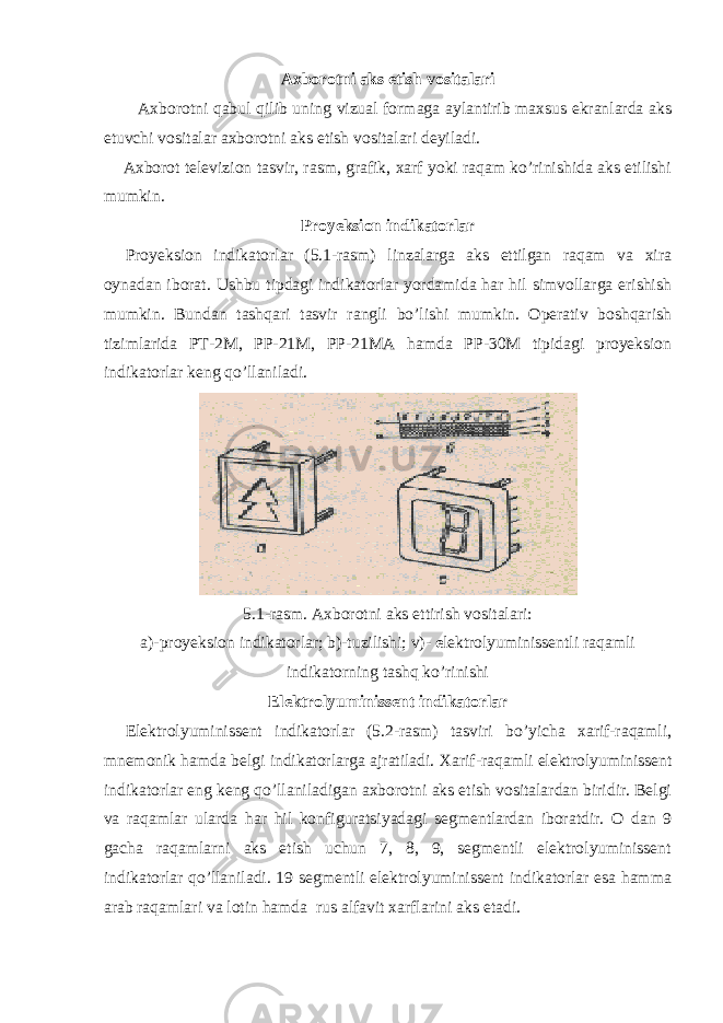 Axborotni aks etish vositalari Axborotni qabul qilib uning vizual formaga aylantirib maxsus ekranlarda aks etuvchi vositalar axborotni aks etish vositalari deyiladi. Axborot televizion tasvir, rasm, grafik, xarf yoki raqam ko’rinishida aks etilishi mumkin. Proyeksion indikatorlar Proyeksion indikatorlar (5.1-rasm) linzalarga aks ettilgan raqam va xira oynadan iborat. Ushbu tipdagi indikatorlar yordamida har hil simvollarga erishish mumkin. Bundan tashqari tasvir rangli bo’lishi mumkin. Operativ boshqarish tizimlarida P Т -2M, PP-21M, PP-21MA hamda PP-30M tipidagi proyeksion indikatorlar keng qo’llaniladi. 5.1-rasm. Axborotni aks ettirish vositalari: a)-proyeksion indikatorlar; b)-tuzilishi; v)- e lektrolyuminissentli raqamli indikatorning tashq ko’rinishi Elektrolyuminissent indikatorlar Elektrolyuminissent indikatorlar (5.2-rasm) tasviri bo’yicha xarif-raqamli, mnemonik hamda belgi indikatorlarga ajratiladi. Х arif-raqamli elektrolyuminissent indikatorlar eng keng qo’llaniladigan axborotni aks etish vositalardan biridir. Belgi va raqamlar ularda har hil konfiguratsiyadagi segmentlardan iboratdir. O dan 9 gacha raqamlarni aks etish uchun 7, 8, 9, segmentli elektrolyuminissent indikatorlar qo’llaniladi. 19 segmentli elektrolyuminissent indikatorlar esa hamma arab raqamlari va lotin hamda rus alfavit xarflarini aks etadi. 