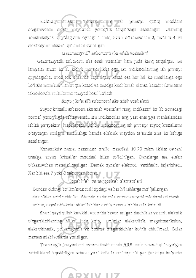  Elektrolyuminissent indikatorlarning ish prinsipi qattiq moddani o’zgaruvchan elektr maydonda yorug’lik tarqatishga asoslangan. Ularning konstruksiyasi quyidagicha: oynaga 1 tiniq elektr o’tkazuvchan 2, metalik 4 va elektrolyuminissent qatlamlari qotirilgan. Gazorazryadli axborotni aks etish vositalari Gazorazryadli axborotni aks etish vositalar ham juda keng tarqalgan. Bu lampalar arzon bo’lib kichik inersionlikka ega. Bu indikatorlarning ish prinsipi quyidagicha: anod tok shaklida bajarilgan, katod esa har hil ko’rinishlarga ega bo’lishi mumkin. Т anlangan katod va anodga kuchlanish ulansa katodni formasini takrorlovchi miltillanma razryad hosil bo’ladi Suyuq kristalli axborotni aks etish vositalari Suyuq kristalli axbarotni aks etish vositalari rang indikatori bo’lib xonadagi normal yorug’ligda ishlayveradi. Bu indikatorlar eng past energiya manbalaridan ishlab perspektiv hisoblanadi. Ushbu indikatorning ish prinsipi suyuq kristallarni o’tayotgan nurlarni sindirishga hamda elektrik maydon ta’sirida xira bo’lishiga asoslangan. Konstruktiv nuqtai nazaridan oraliq masofasi 10-20 mkm ikkita oynani orasiga suyuq kristallar moddasi bilan to’ldirilgan. Oynalarga esa elektr o’tkazuvchan material sepilgan. Demak oynalar elektrod vazifasini bajarishadi. Х ar biri esa 7 yoki 8 sektordan iborat. Т opshirish va taqqoslash elementlari Bundan oldingi bo’limlarda turli tipdagi va har hil ishlarga mo’ljallangan datchiklar ko’rib chiqildi. Shunda bu datchiklar rostlanuvchi miqdorni o’lchash uchun, qaysi ob’ektda ishlatilishidan qat’iy nazar alohida olib ko’rildi. Shuni qayd qilish kerakki, yuqorida bayon etilgan datchiklar va turli elektrik o’zgartkichlarning hillari juda ko’p, jumladan elektrolitik, magnitostriksion, elektrokinetik, polyarografik va boshqa o’zgartkichlar ko’rib chiqilmadi. Bular maxsus adabiyotlarda yoritilgan. Т exnologik jarayonlarni avtomatlashtirishda ARS larda nazorat qilinayotgan kattaliklarni topshirilgan satxda; yoki kattaliklarni topshirilgan funksiya bo’yicha 